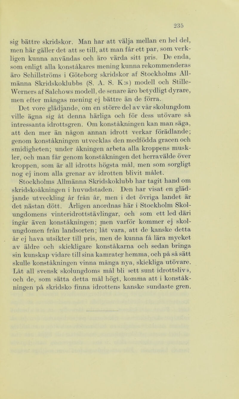 sig bättre skridskor. Man har att välja mellan en hel del, men här gäller det att se till, att man får ett par, som verk- ligen kunna användas och äro värda sitt pris. De enda, som enligt alla konståkares mening kunna rekommenderas äro Schillströms i Göteborg skridskor af Stockholms All- männa Skridskoklubbs (S. A. S. K:s) modell och Stille- Werners af Salchows modell, de senare äro betydligt dyrare, men efter mångas mening ej bättre än de förra. Det vore glädjande, om en större del av vår skolungdom ville ägna sig åt denna härliga och för dess utövare så intressanta idrottsgren. Om konståkningen kan man säga, att den mer än någon annan idrott verkar förädlande; genom konståkningen utvecklas den medfödda gracen och smidigheten; under åkningen arbeta alla kroppens musk- ler, och man får genom konståkningen det herravälde över kroppen, som är all idrotts högsta mål, men som sorgligt nog ej inom alla grenar av idrotten blivit målet. Stockholms Allmänna Skridskoklubb har tagit hand om skridskoåkningen i huvudstaden. Den har visat en gläd- jande utveckling år från år, men i det övriga landet är det nästan dött. Årligen anordnas här i Stockholm Skol- ungdomens vinteridrottstävlingar, och som ett led däri ingår även konståkningen; men varför kommer ej skol- ungdomen från landsorten; låt vara, att de kanske detta år ej hava utsikter till pris, men de kunna få lära mycket av äldre och skickligare konståkarna och sedan bringa sin kunskap vidare till sina kamrater hemma, och på så sätt skulle konståkningen vinna många nya, skickliga utövare. Låt all svensk skolungdoms mål bli »ett sunt idrottsliv», och de, som sätta detta mål högt, komma att i konståk- ningen på skridsko finna idrottens kanske sundaste gren.