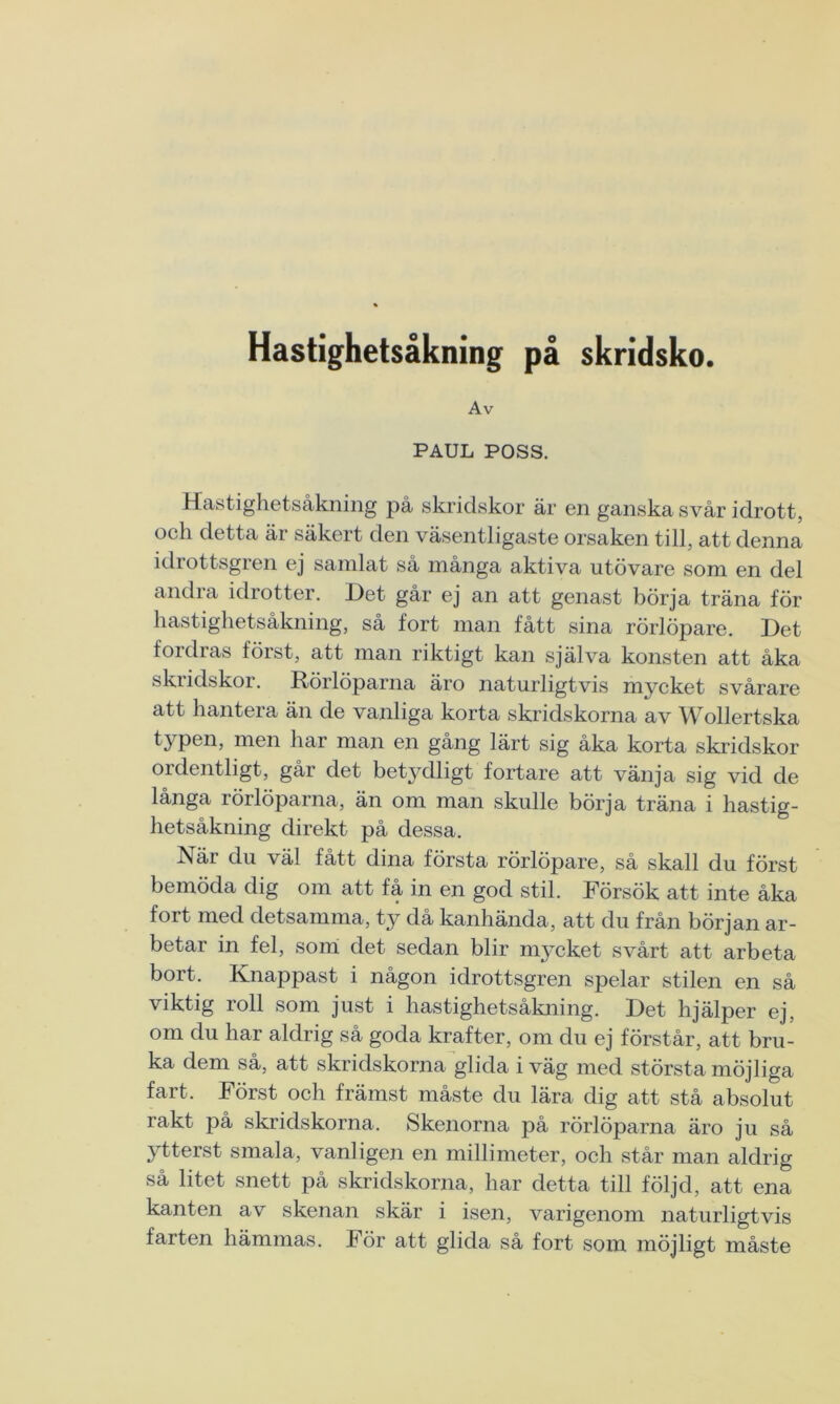 Hastighetsåkning på skridsko. Av PAUL POSS. Hastighetsåkning på skridskor är en ganska svår idrott, och detta är säkert den väsentligaste orsaken till, att denna idrottsgren ej samlat så många aktiva utövare som en del andra idrotter. Det går ej an att genast börja träna för hastighetsåkning, så fort man fått sina rörlöpare. Det fordras först, att man riktigt kan själva konsten att åka skridskor. Rörlöparna äro naturligtvis mycket svårare att hantera än de vanliga korta skridskorna av Wollertska typen, men har man en gång lärt sig åka korta skridskor ordentligt, går det bet3'rlligt fortare att vänja sig vid de långa rörlöparna, än om man skulle börja träna i hastig- hetsåkning direkt på dessa. När du väl fått dina första rörlöpare, så skall du först bemöda dig om att få in en god stil. Försök att inte åka fort med detsamma, ty då kanhända, att du från början ar- betar in fel, som det sedan blir mycket svårt att arbeta bort. Knappast i någon idrottsgren spelar stilen en så viktig roll som just i hastighetsåkning. Det hjälper ej, om du har aldrig så goda krafter, om du ej förstår, att bru- ka dem så, att skridskorna glida i väg med största möjliga fart. Först och främst måste du lära dig att stå absolut rakt på skridskorna. Skenorna på rörlöparna äro ju så ytterst smala, vanligen en millimeter, och står man aldrig så litet snett på skridskorna, har detta till följd, att ena kanten av skenan skär i isen, varigenom naturligtvis farten hämmas. För att glida så fort som möjligt måste