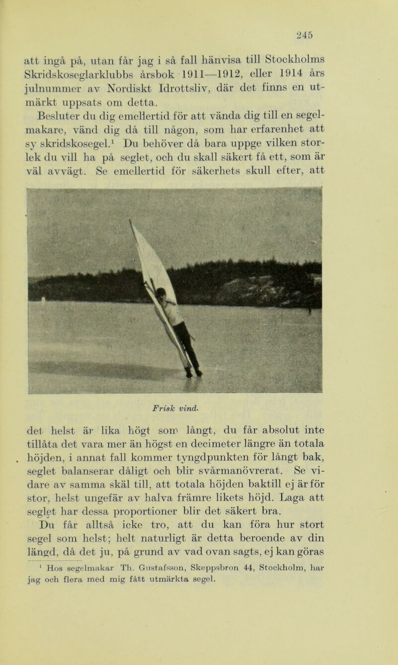 att ingå på, utan får jag i så fall hänvisa till Stockholms Skridskoseglarklubbs årsbok 1911—1912, eller 1914 års julnummer av Nordiskt Idrottsliv, där det finns en ut- märkt uppsats om detta. Besluter du dig emellertid för att vända dig till en segel- makare, vänd dig då till någon, som har erfarenhet att sy skridskosegel.1 Du behöver då bara uppge vilken stor- lek du vill ha på seglet, och du skall säkert få ett, som är väl avvägt. Se emellertid för säkerhets skull efter, att Frisk vind. det helst är lika högt som långt, du får absolut inte tillåta det vara mer än högst en decimeter längre än totala . höjden, i annat fall kommer tyngdpunkten för långt bak, seglet balanserar dåligt och blir svårmanövrerat. Se vi- dare av samma skäl till, att totala höjden baktill ej är för stor, helst ungefär av halva främre likets höjd. Laga att seglet har dessa proportioner blir det säkert bra. Du får alltså icke tro, att du kan föra hur stort segel som helst; helt naturligt är detta beroende av din längd, då det ju, på grund av vad ovan sagts, ej kan göras 1 Hos segelmakar Th. Gustafsson, Skeppsbron 44, Stockholm, har jag och flera med mig fått utmärkta segel.