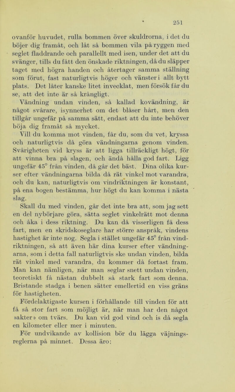 ovanför huvudet, rulla bommen över skuldrorna, i det du böjer dig framåt, och låt så bommen vila på ryggen med seglet fladdrande och parallellt med isen, under det att du svänger, tills du fått den önskade riktningen, då du släpper taget med högra handen och återtager samma ställning som förut, fast naturligtvis höger och vänster i allt bytt plats. Det låter kanske litet invecklat, men försök får du se, att det inte är så krångligt. Vändning undan vinden, så kallad kovändning, är något svårare, isynnerhet om det blåser hårt, men den tillgår ungefär på samma sätt, endast att du inte behöver böja dig framåt så mycket. Vill du komma mot vinden, får du, som du vet, kryssa och naturligtvis då göra vändningarna genom vinden. Svårigheten vid kryss är att ligga tillräckligt högt, för att vinna bra på slagen, och ändå hålla god fart. Ligg ungefär 45° från vinden, då går det bäst. Dina olika kur- ser efter vändningarna bilda då rät vinkel mot varandra, och du kan, naturligtvis om vindriktningen är konstant, på ena bogen bestämma, hur högt du kan komma i nästa slag. Skall du med vinden, går det inte bra att, som jag sett en del nybörjare göra, sätta seglet vinkelrätt mot denna och åka i dess riktning. Du kan då visserligen få dess fart, men en skridskoseglare har större anspråk, vindens hastighet är inte nog. Segla i stället ungefär 45° från vind- riktningen, så att även här dina kurser efter vändning- arna, som i detta fall naturligtvis ske undan vinden, bilda rät vinkel med varandra, du kommer då fortast fram. Man kan nämligen, när man seglar snett undan vinden, teoretiskt få nästan dubbelt så stark fart som denna. Bristande stadga i benen sätter emellertid en viss gräns för hastigheten. Fördelaktigaste kursen i förhållande till vinden för att få så stor fart som möjligt är, när man har den något »akter» om tvärs. Du kan vid god vind och is då segla en kilometer eller mer i minuten. För undvikande av kollision bör du lägga väjnings- reglerna på minnet. Dessa äro;