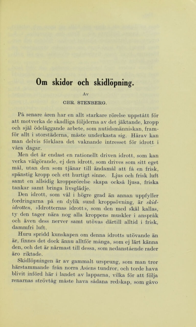Om skidor och skidlöpning. Av CHR. STENBERG. På senare åren har en allt starkare rörelse uppstått för att motverka de skadliga följderna av det jäktande, kropp och själ ödeläggande arbete, som nutidsmänniskan, fram- för allt i storstäderna, måste underkasta sig. Härav kan man delvis förklara det vaknande intresset för idrott i våra dagar. Men det är endast en rationellt driven idrott, som kan verka välgörande, ej den idrott, som drives som sitt eget mål, utan den som tjänar till ändamål att få en frisk, spänstig kropp och ett hurtigt sinne. Ljus och frisk luft samt en allsidig kroppsrörelse skapa också ljusa, friska tankar samt bringa livsglädje. Hen idrott, som väl i högre grad än annan uppfyller fordringarna på en dylik sund kroppsövning, är skid- idrotten, »Idrotternas idrott», som den med skäl kallas, ty den tager nära nog alla kroppens muskler i anspråk och även dess nerver samt utövas därtill alltid i frisk, dammfri luft. Huru spridd kunskapen om denna idrotts utövande än är, finnes det dock ännu alltför många, som ej lärt känna den, och det är närmast till dessa, som nedanstående rader äro riktade. Skidlöpningen är av gammalt ursprung, som man tror härstammande från norra Asiens tundror, och torde hava blivit införd här i landet av lapparna, vilka för att följa renarnas strövtåg måste hava sådana redskap, som gåvo