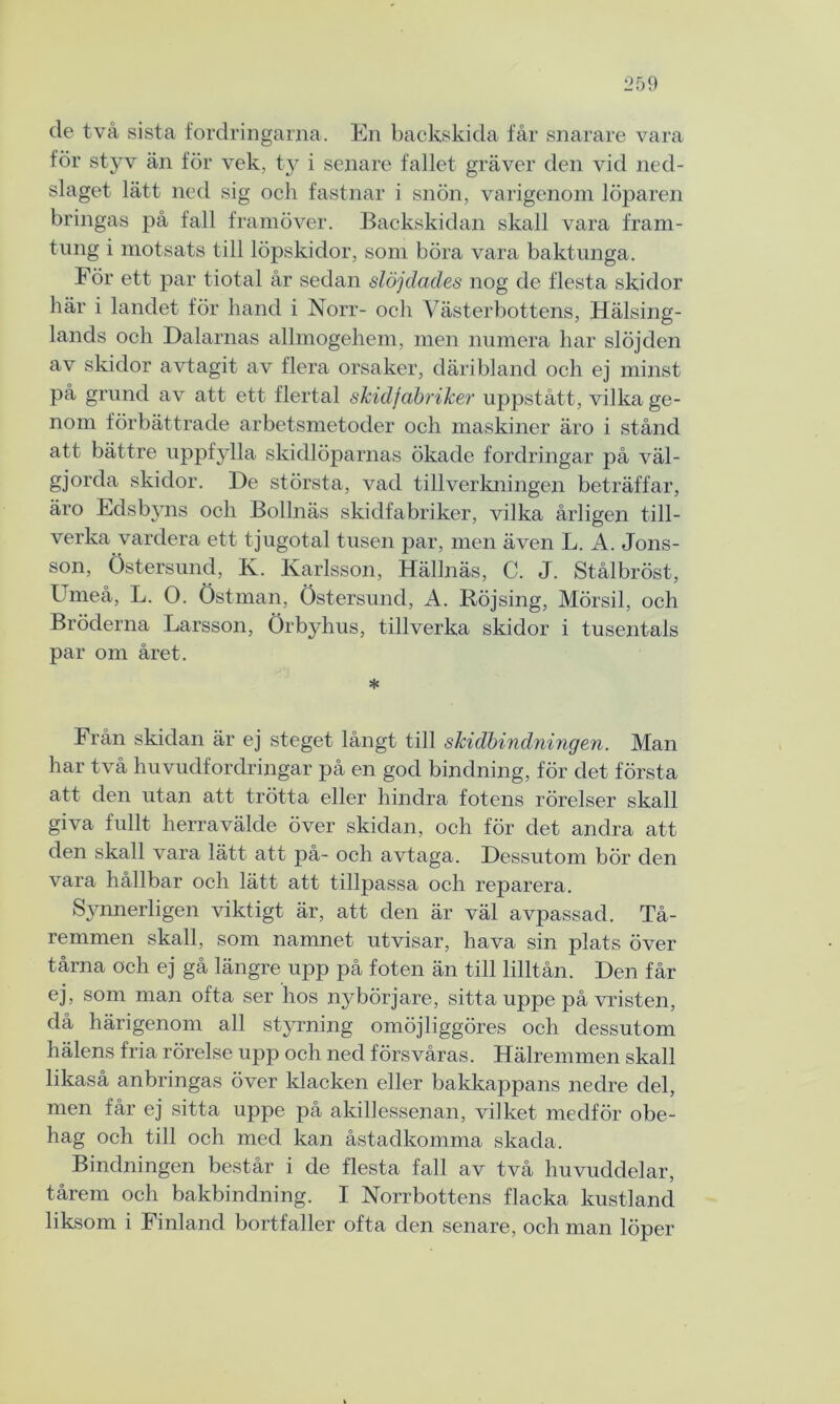 de två sista fordringarna. En backskida får snarare vara för styv än för vek, ty i senare fallet gräver den vid ned- slaget lätt ned sig och fastnar i snön, varigenom löparen bringas på fall framöver. Backskidan skall vara fram- tung i motsats till löpskidor, som böra vara baktunga. För ett par tiotal år sedan slöjdades nog de flesta skidor här i landet för hand i Norr- och Västerbottens, Hälsing- lands och Dalarnas allmogehem, men numera har slöjden av skidor avtagit av flera orsaker, däribland och ej minst på grund av att ett flertal skidfabriker uppstått, vilka ge- nom förbättrade arbetsmetoder och maskiner äro i stånd att bättre uppfylla skidlöparnas ökade fordringar på väl- gjorda skidor. De största, vad tillverkningen beträffar, äro Edsbyns och Bollnäs skidfabriker, vilka årligen till- verka vardera ett tjugotal tusen par, men även L. A. Jons- son, Östersund, K. Karlsson, Hällnäs, C. J. Stålbröst, Umeå, L. O. östman, Östersund, A. Böjsing, Mörsil, och Bröderna Larsson, Örbyhus, tillverka skidor i tusentals par om året. * Från skidan är ej steget långt till skidbindningen. Man har två huvudfordringar på en god bindning, för det första att den utan att trötta eller hindra fotens rörelser skall giva fullt herravälde över skidan, och för det andra att den skall vara lätt att på- och avtaga. Dessutom bör den vara hållbar och lätt att tillpassa och reparera. Synnerligen viktigt är, att den är väl avpassad. Tå- remmen skall, som namnet utvisar, hava sin plats över tårna och ej gå längre upp på foten än till lilltån. Den får ej, som man ofta ser hos nybörjare, sitta uppe på vristen, då härigenom all styrning omöjliggöres och dessutom hälens fria rörelse upp och ned försvåras. Hälremmen skall likaså anbringas över klacken eller bakkappans nedre del, men får ej sitta uppe på akillessenan, vilket medför obe- hag och till och med kan åstadkomma skada. Bindningen består i de flesta fall av två huvuddelar, tårem och bakbindning. I Norrbottens flacka kustland liksom i Finland bortfaller ofta den senare, och man löper