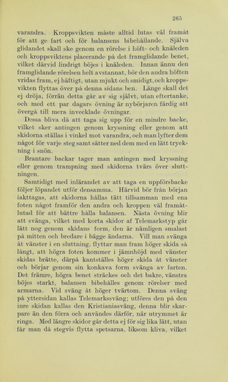 varandra. Kroppsvikten måste alltid lutas väl framåt för att ge fart och för balansens bibehållande. Själva glidandet skall ske genom en rörelse i höft- och knäleden och kroppsviktens placerande på det framglidande benet, vilket därvid lindrigt böjes i knäleden. Innan ännu den framglidande rörelsen helt avstannat, bör den andra höften vridas fram, ej häftigt, utan mjukt och smidigt, och kropps- vikten flyttas över på denna sidans ben. Länge skall det ej dröja, förrän detta går av sig självt, utan eftertanke, och med ett par dagars övning är nybörjaren färdig att övergå till mera invecklade övningar. Dessa bliva då att taga sig upp för en mindre backe, vilket sker antingen genom kryssning eller genom att skidorna ställas i vinkel mot varandra, och man lyfter dem något för varje steg samt sätter ned dem med en lätt tryck- ning i snön. Brantare backar tager man antingen med kryssning eller genom trampning med skidorna tvärs över slutt- ningen. Samtidigt med inlärandet av att taga en uppförsbacke följer löpandet utför densamma. Härvid bör från början iakttagas, att skidorna hållas tätt tillsamman med ena foten något framför den andra och kroppen väl framåt- lutad för att bättre hålla balansen. Nästa övning blir att svänga, vilket med korta skidor af Telemarkstyp går lätt nog genom skidans form, den är nämligen smalast på mitten och bredare i bägge ändarna. Vill man svänga åt vänster i en sluttning, flyttar man fram höger skida så långt, att högra foten kommer i jämnhöjd med vänster skidas brätte, därpå kantställes höger skida åt vänster och börjar genom sin konkava form svänga av farten. Det främre, högra benet sträckes och det bakre, vänstra böjes starkt, balansen bibehålies genom rörelser med armarna. Vid sväng åt höger tvärtom. Denna sväng på yttersidan kallas Telemarkssväng; utföres den på den inre skidan kallas den Kristianias väng, denna blir skar- pare än den förra och användes därför, när utrymmet är ringa. Med längre skidor går detta ej för sig lika lätt, utan får man då stegvis flytta spetsarna, liksom kliva, vilket