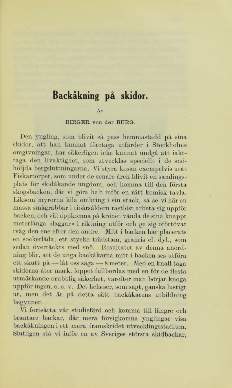 Backåkning på skidor. Av BIRGER von der BURG. Den yngling, som blivit så pass hemmastadd på sina skidor, att han kunnat företaga utfärder i Stockholms omgivningar, har säkerligen icke kunnat undgå att iakt- taga den livaktighet, som utvecklas speciellt i de snö- höljda bergsluttningarna. Vi styra kosan exempelvis utåt Fiskartorpet, som under de senare åren blivit en samlings- plats för skidåkande ungdom, och komma till den första skogsbacken, där vi göra halt inför en rätt komisk tavla. Liksom myrorna kila omkring i sin stack, så se vi här en massa smågrabbar i tioårsåldern rastlöst arbeta sig uppför backen, och väl uppkomna på krönet vända de sina knappt meterlånga »laggar» i riktning utför och ge sig oförtövat iväg den ene efter den andre. Mitt i backen har placerats en sockerlåda, ett stycke trädstam, granris el. dyl., som sedan övertäckts med snö. Resultatet av denna anord- ning blir, att de unga backåkarna mitt i backen ses utföra ett skutt på — låt oss säga — 8 meter. Med en knall taga skidorna åter mark, loppet fullbordas med en för de flesta utmärkande orubblig säkerhet, varefter man börjar knoga uppför ingen, o. s. v. Det hela ser, som sagt, ganska lustigt ut, men det är på detta sätt backåkarens utbildning begynner. Vi fortsätta vår studiefärd och komma till längre och brantare backar, där mera försigkomna ynglingar visa backåkningen i ett mera framskridet utvecklingsstadium. Slutligen stå vi inför en av Sveriges största skidbackar,