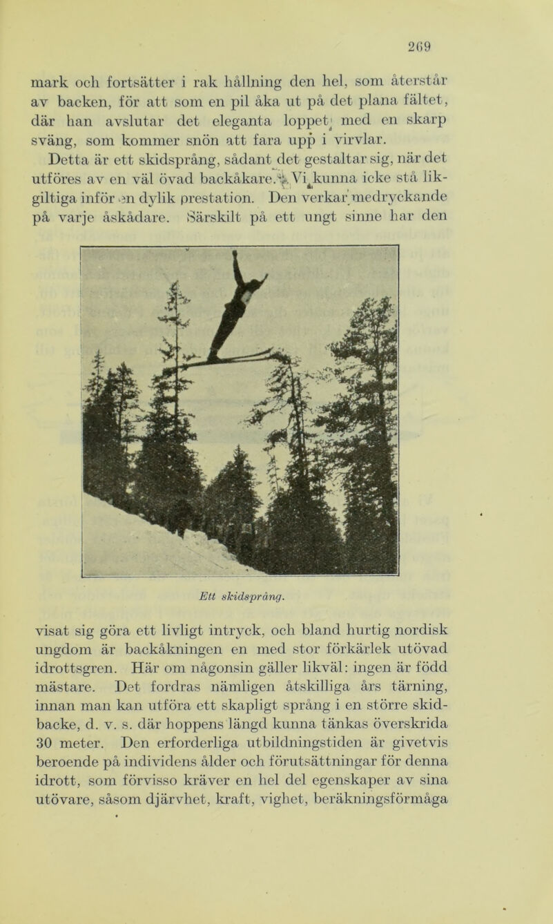 2(59 mark och fortsätter i rak hållning den hel, soni återstår av backen, för att som en pil åka ut på det plana fältet , där han avslutar det eleganta loppetj med en skarp sväng, som kommer snön att fara upp i virvlar. Detta är ett skidsprång, sådant det gestaltar sig, när det utföres av en väl övad backåkare.% Vijsunna icke stå lik- giltiga inför en dylik prestation. Den verkar medryckande på varje åskådare. Särskilt på ett ungt sinne har den Ett skidsprång. visat sig göra ett livligt intryck, och bland hurtig nordisk ungdom är backåkningen en med stor förkärlek utövad idrottsgren. Här om någonsin gäller likväl: ingen är född mästare. Det fordras nämligen åtskilliga års tärning, innan man kan utföra ett skapligt språng i en större skid- backe, d. v. s. där hoppens längd kunna tänkas överskrida 30 meter. Den erforderliga utbildningstiden är givetvis beroende på individens ålder och förutsättningar för denna idrott, som förvisso kräver en hel del egenskaper av sina utövare, såsom djärvhet, kraft, vighet, beräkningsförmåga