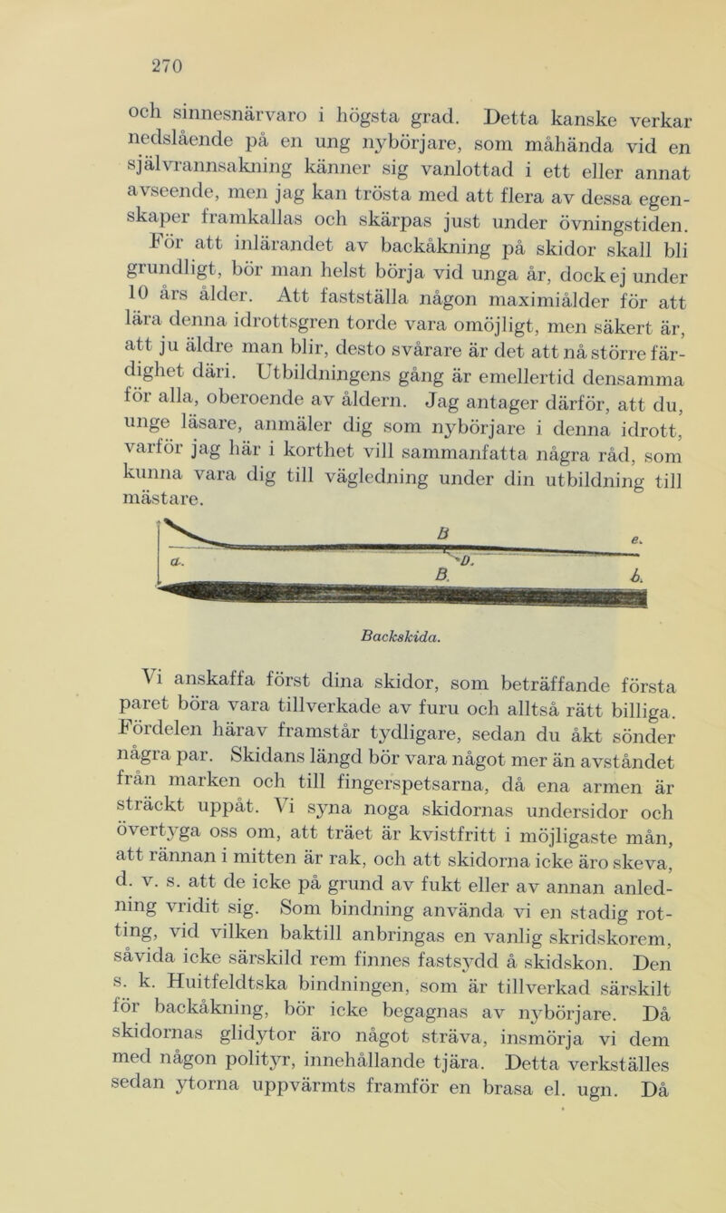 och sinnesnärvaro i högsta grad. Detta kanske verkar nedslående på en ung nybörjare, som måhända vid en självrannsakning känner sig vanlottad i ett eller annat avseende, men jag kan trösta med att flera av dessa egen- skapei 1 ramkallas och skärpas just under övningstiden. För att inlärandet av backåkning på skidor skall bli grundligt, bör man helst börja vid unga år, dock ej under 10 års ålder. Att fastställa någon maximiålder för att lära denna idrottsgren torde vara omöjligt, men säkert är, att ju äldre man blir, desto svårare är det att nå större fär- dighet däri. Utbildningens gång är emellertid densamma föi alla, oberoende av åldern. Jag antager därför, att du, unge läsare, anmäler dig som nybörjare i denna idrott, varför jag här i korthet vill sammanfatta några råd, som kunna vara dig till vägledning under din utbildning till mästare. Backskida. A i anskaffa först dina skidor, som beträffande första paret böra vara tillverkade av furu och alltså rätt billiga. Fördelen härav framstår tydligare, sedan du åkt sönder några par. Skidans längd bör vara något mer än avståndet från marken och till fingerspetsarna, då ena armen är sträckt uppåt. Vi sjma noga skidornas undersidor och övertyga oss om, att träet är kvistfritt i möjligaste mån, att rännan i mitten är rak, och att skidorna icke äro skeva, d. v. s. att de icke på grund av fukt eller av annan anled- ning vridit sig. Som bindning använda vi en stadig rot- ting, vid vilken baktill anbringas en vanlig skridskorem, såvida icke särskild rem finnes fastsydd å skidskon. Den s. k. Huitfeldtska bindningen, som är tillverkad särskilt för backåkning, bör icke begagnas av nybörjare. Då skidornas glidytor äro något sträva, insmörja vi dem med någon polityr, innehållande tjära. Detta verkställes sedan ytorna uppvärmts framför en brasa el. ugn. Då