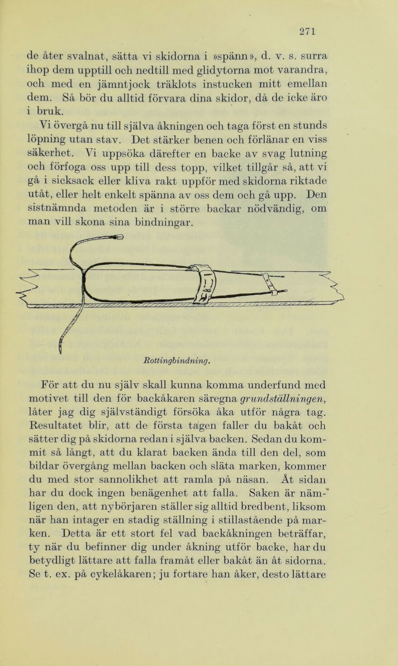 de åter svalnat, sätta vi skidorna i »spänn», d. v. s. surra ihop dem upptill och nedtill med glidytorna mot varandra, och med en jämntjock träklots instucken mitt emellan dem. Så bör du alltid förvara dina skidor, då de icke äro i bruk. Vi övergå nu till själva åkningen och taga först en stunds löpning utan stav. Det stärker benen och förlänar en viss säkerhet. Vi uppsöka därefter en backe av svag lutning och förfoga oss upp till dess topp, vilket tillgår så, att vi gå i sicksack eller kliva rakt uppför med skidorna riktade utåt, eller helt enkelt spänna av oss dem och gå upp. Den sistnämnda metoden är i större backar nödvändig, om man vill skona sina bindningar. För att du nu själv skall kunna komma underfund med motivet till den för backåkaren säregna grundställningen, låter jag dig självständigt försöka åka utför några tag. Resultatet blir, att de första tagen faller du bakåt och sätter dig på skidorna redan i själva backen. Sedan du kom- mit så långt, att du klarat backen ända till den del, som bildar övergång mellan backen och släta marken, kommer du med stor sannolikhet att ramla på näsan. Åt sidan har du dock ingen benägenhet att falla. Saken är näm- ligen den, att nybörjaren ställer sig alltid bredbent, liksom när han intager en stadig ställning i stillastående på mar- ken. Detta är ett stort fel vad backåkningen beträffar, ty när du befinner dig under åkning utför backe, har du betydligt lättare att falla framåt eller bakåt än åt sidorna. Se t. ex. på cykelåkaren; ju fortare han åker, desto lättare