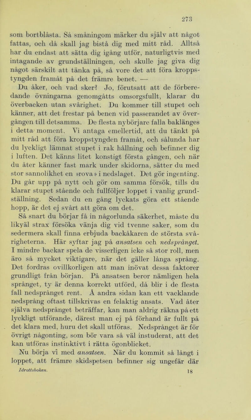 som bortblåsta. Så småningom marker du själv att något fattas, och då skall jag bistå dig med mitt råd. Alltså har du endast att sätta dig igång utför, naturligtvis med intagande av grundställningen, och skulle jag giva dig något särskilt att tänka på, så vore det att föra kropps- tyngden framåt på det främre benet. — Du åker, och vad sker? Jo, förutsatt att de förbere- dande övningarna genomgåtts omsorgsfullt, klarar du överbacken utan svårighet. Du kommer till stupet och känner, att det frestar på benen vid passerandet av över- gången till detsamma. De flesta nybörjare falla baklänges i detta moment. Vi antaga emellertid, att du tänkt på mitt råd att föra kroppstyngden framåt, och sålunda har du lyckligt lämnat stupet i rak hållning och befinner dig i luften. Det känns litet konstigt första gången, och när du åter känner fast mark under skidorna, sätter du med stor sannolikhet en »rova» i nedslaget. Det gör ingenting. Du går upp på nytt och gör om samma försök, tills du klarar stupet stående och fullföljer loppet i vanlig grund- ställning. Sedan du en gång lyckats göra ett stående hopp, är det ej svårt att göra om det. Så snart du börjar få in någorlunda säkerhet, måste du likyäl strax försöka vänja dig vid tvenne saker, som du sedermera skall finna erbjuda backåkaren de största svå- righeterna. Här syftar jag på ansatsen och nedsprånget. I mindre backar spela de visserligen icke så stor roll, men äro så mycket viktigare, när det gäller långa språng. Det fordras ovillkorligen att man inövat dessa faktorer grundligt från början. På ansatsen beror nämligen hela språnget, ty är denna korrekt utförd, då blir i de flesta fall nedsprånget rent. Å andra sidan kan ett vacklande nedsprång oftast tillskrivas en felaktig ansats. Vad åter själva nedsprånget beträffar, kan man aldrig räkna på ett lyckligt utförande, därest man ej på förhand är fullt på det klara med, huru det skall utföras. Nedsprånget är för övrigt någonting, som bör vara så väl instuderat, att det kan utföras instinktivt i rätta ögonblicket. Nu börja vi med ansatsen. När du kommit så långt i loppet, att främre skidspetsen befinner sig ungefär där Idrottsboken. ] g