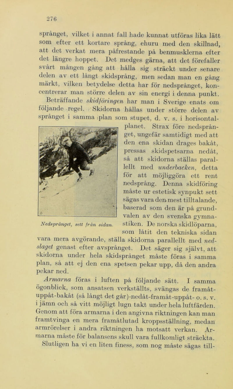 språnget, vilket i annat fall hade kunnat utföras lika lätt som efter ett kortare språng, ehuru med den skillnad, att det verkat mera påfrestande på benmusklerna efter det längre hoppet. Det medges gärna, att det förefaller svårt mången gång att hålla sig sträckt under senare delen av ett långt skidsprång, men sedan man en gång märkt, vilken betjnlelse detta har för nedsprånget, kon- centrerar man större delen av sin energi i denna punkt. Beträffande skidföringen har man i Sverige cmats om följande regel. Skidorna hållas under större delen av språnget i samma :plan som stupet, d. v. s. i horisontal- planet. Strax före nedsprån- get, ungefär samtidigt med att den ena skidan dragés bakåt, pressas skidspetsarna nedåt, så att skidorna ställas paral- lellt med underbaclcen, detta för att möjliggöra ett rent nedsprång. Denna skidföring måste ur estetisk synpukt sett sägas vara den mest tilltalande, baserad som den är på grund- valen av den svenska gymna- stiken. De norska skidlöparna, som låtit den tekniska sidan vara mera avgörande, ställa skidorna parallellt med ned- slaget genast efter avsprånget. Det säger sig självt, att skidorna under hela skidsprånget måste föras i samma plan, så att ej den ena spetsen pekar upp, då den andra pekar ned. Armarna föras i luften på följande sätt. I samma ögonblick, som ansatsen verkställts, svängas de framåt- uppåt-bakåt (så långt det går)-nedåt-framåt-uppåt- o. s. v. i jämn och så vitt möjligt lugn takt under hela luftfärden. Genom att föra armarna i den angivna riktningen kan man framtvinga en mera framåtlutad kroppsställning, medan armrörelser i andra riktningen ha motsatt verkan. Ar- marna måste för balansens skull vara fullkomligt sträckta. Slutligen ha vi en liten finess, som nog måste sägas till-