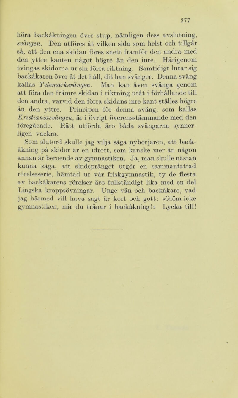 höra backåkningen över stup, nämligen dess avslutning, svängen. Den utföres åt vilken sida som helst och tillgår så, att den ena skidan föres snett framför den andra med den yttre kanten något högre än den inre. Härigenom tvingas skidorna ur sin förra riktning. Samtidigt lutar sig backåkaren över åt det håll, dit han svänger. Denna sväng kallas Telemarksvängen. Man kan även svänga genom att föra den främre skidan i riktning utåt i förhållande till den andra, varvid den förra skidans inre kant ställes högre än den yttre. Principen för denna sväng, som kallas Kristianiasvängen, är i övrigt överensstämmande med den föregående. Rätt utförda äro båda svängarna synner- ligen vackra. Som slutord skulle jag vilja säga nybörjaren, att back- åkning på skidor är en idrott, som kanske mer än någon annan är beroende av gymnastiken. Ja, man skulle nästan kunna säga, att skidsprånget utgör en sammanfattad rörelseserie, hämtad ur vår friskgymnastik, ty de flesta av backåkarens rörelser äro fullständigt lika med en del Lingska kroppsövningar. Unge vän och backåkare, vad jag härmed vill hava sagt är kort och gott: »Glöm icke gymnastiken, när du tränar i backåkning!» Lycka till!