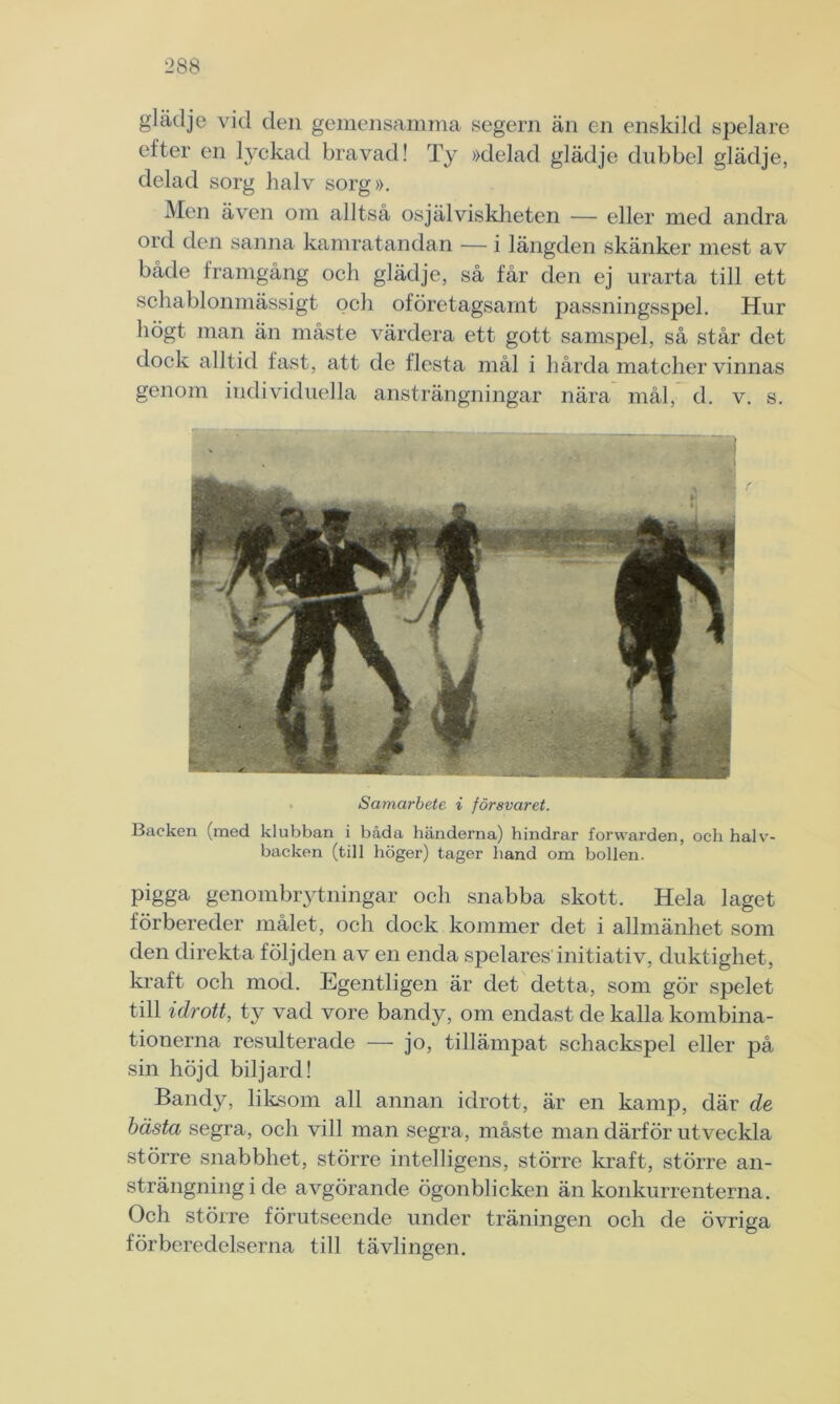 glädje vid den gemensamma segern än en enskild spelare efter en lyckad bravad! Ty »delad glädje dubbel glädje, delad sorg halv sorg». Men även om alltså osjälviskheten — eller med andra ord den sanna kamratandan — i längden skänker mest av både framgång och glädje, så får den ej urarta till ett schablonmässigt och oföretagsamt passningsspel. Hur högt man än måste värdera ett gott samspel, så står det dock alltid fast, att de flesta mål i hårda matcher vinnas genom individuella ansträngningar nära mål, d. v. s. Samarbete i försvaret. Backen (med klubban i båda händerna) hindrar forwarden, och halv- backen (till höger) tager hand om bollen. pigga genombrytningar och snabba skott. Hela laget förbereder målet, och dock kommer det i allmänhet som den direkta följden av en enda spelares initiativ, duktighet, kraft och mod. Egentligen är det detta, som gör spelet till idrott, ty vad vore bandy, om endast de kalla kombina- tionerna resulterade — jo, tillämpat schackspel eller på sin höjd biljard! Bandy, liksom all annan idrott, är en kamp, där de bästa segra, och vill man segra, måste man därför utveckla större snabbhet, större intelligens, större kraft, större an- strängning i de avgörande ögonblicken än konkurrenterna. Och större förutseende under träningen och de övriga förberedelserna till tävlingen.