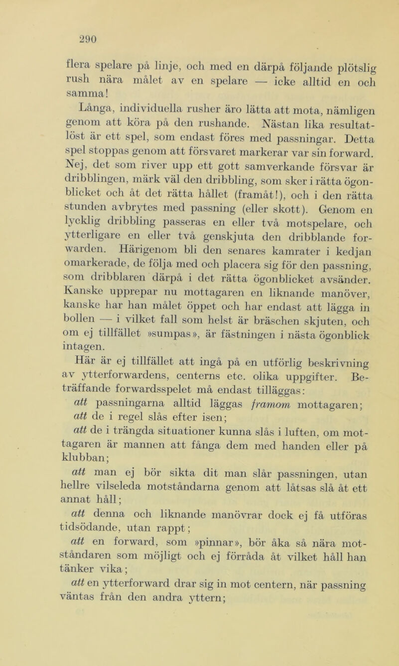 flera spelare på linje, och med en därpå följande plötslig rush nära målet av en spelare — icke alltid en och samma! Långa, individuella rusher äro lätta att mota, nämligen genom att köra på den rushande. Nästan lika resultat- löst är ett spel, som endast föres med passningar. Detta spel stoppas genom att försvaret markerar var sin forward. Nej, det som river upp ett gott samverkande försvar är dnbblingen, märk väl den dribbling, som sker i rätta ögon- blicket och åt det rätta hållet (framåt!), och i den rätta stunden avbrytes med passning (eller skott). Genom en lycklig dribbling passeras en eller två motspelare, och ytterligare en eller två genskjuta den dribblande for- warden. Härigenom bli den senares kamrater i kedjan omarkerade, de följa med och placera sig för den passning, som dribblaren därpå i det rätta ögonblicket avsänder. Kanske upprepar nu mottagaren en liknande manöver, kanske har han målet öppet och har endast att lägga in bollen i vilket fall som helst är bräschen skjuten, och om ej tillfället »sumpas », är fästningen i nästa ögonblick intagen. Här är ej tillfället att ingå på en utförlig beskrivning av ytterforwardens, centerns etc. olika uppgifter. Be- träffande forwardsspelet må endast tilläggas: att passningarna alltid läggas framom mottagaren; att de i regel slås efter isen; att de i trängda situationer kunna slås i luften, om mot- tagaren är mannen att fånga dem med handen eller på klubban; att man ej bör sikta dit man slår passningen, utan hellre vilseleda motståndarna genom att låtsas slå åt ett annat håll; att denna och liknande manövrar dock ej få utföras tidsödande, utan rappt; att en forward, som »pinnar», bör åka så nära mot- ståndaren som möjligt och ej förråda åt vilket håll han tänker vika; att en ytterforward drar sig in mot centern, när passning väntas från den andra vttern; t/ '