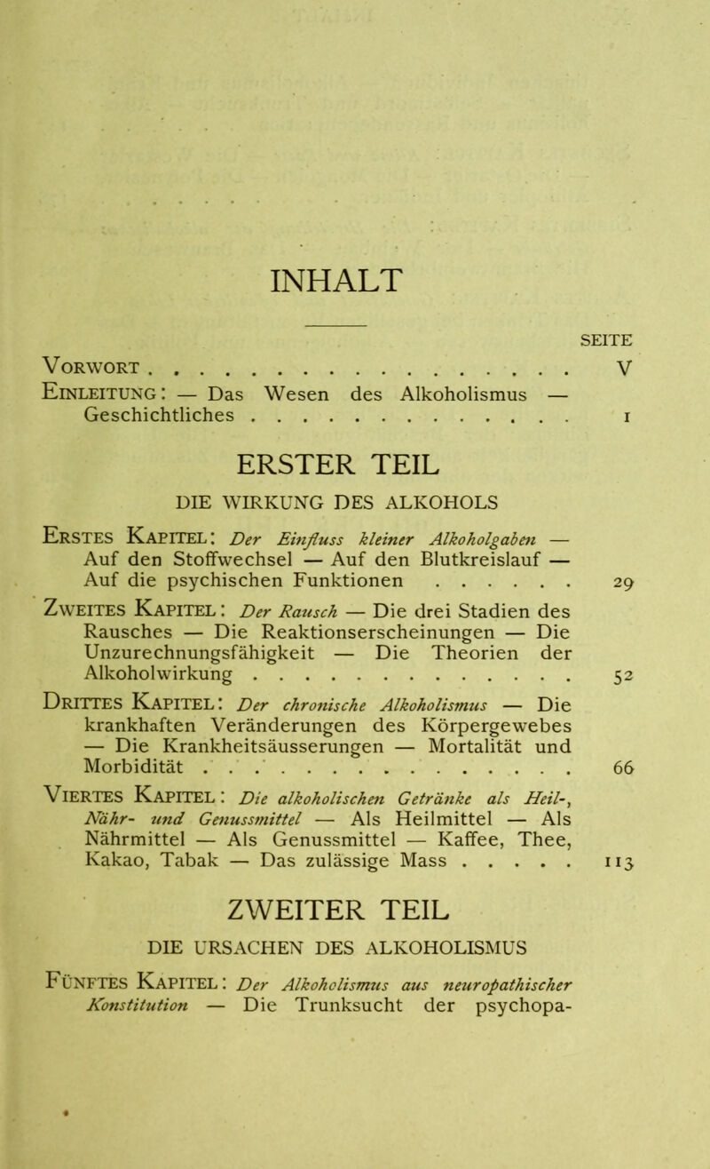 INHALT Vorwort Einleitung: — Das Wesen des Alkoholismus — Geschichtliches ERSTER TEIL DIE WIRKUNG DES ALKOHOLS ERSTES Kapitel: Der Einfluss kleiner Alkoholgaben — Auf den Stoffwechsel — Auf den Blutkreislauf — Auf die psychischen Funktionen Zweites Kapitel : Der Rausch — Die drei Stadien des Rausches — Die Reaktionserscheinungen — Die Unzurechnungsfähigkeit — Die Theorien der Alkoholwirkung DRITTES Kapitel: Der chronische Alkoholismus — Die krankhaften Veränderungen des Körpergewebes — Die Krankheitsäusserungen — Mortalität und Morbidität VIERTES Kapitel: Die alkoholischen Getränke als Heil-, Nähr- und Genussmittel — Als Heilmittel — Als Nährmittel — Als Genussmittel — Kaffee, Thee, Kakao, Tabak — Das zulässige Mass ZWEITER TEIL DIE URSACHEN DES ALKOHOLISMUS Fünftes Kapitel: Der Alkoholismus aus neuropathischer Konstitution — Die Trunksucht der psychopa- SEITE V 29 52 66 113