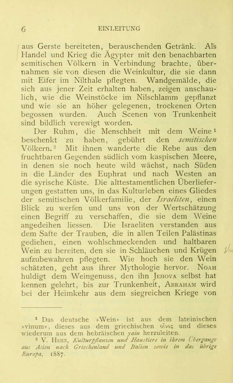 aus Gerste bereiteten, berauschenden Getränk. Als Handel und Krieg die Ägypter mit den benachbarten semitischen Völkern in Verbindung brachte, über- nahmen sie von diesen die Weinkultur, die sie dann mit Eifer im Nilthale pflegten. Wandgemälde, die sich aus jener Zeit erhalten haben, zeigen anschau- lich, wie die Weinstöcke im Nilschlamm gepflanzt und wie sie an höher gelegenen, trockenen Orten begossen wurden. Auch Scenen von Trunkenheit sind bildlich verewigt worden. Der Ruhm, die Menschheit mit dem Weine1 beschenkt zu haben, gebührt den semitischen Völkern.2 Mit ihnen wanderte die Rebe aus den fruchtbaren Gegenden südlich vom kaspischen Meere, in denen sie noch heute wild wächst, nach Süden in die Länder des Euphrat und nach Westen an die syrische Küste. Die alttestamentlichen Überliefer- ungen gestatten uns, in das Kulturleben eines Gliedes der semitischen Völkerfamilie, der Israeliten, einen Blick zu werfen und uns von der Wertschätzung einen Begriff zu verschaffen, die sie dem Weine angedeihen Hessen. Die Israeliten verstanden aus dem Safte der Trauben, die in allen Teilen Palästinas gediehen, einen wohlschmeckenden und haltbaren Wein zu bereiten, den sie in Schläuchen und Krügen £ • aufzubewahren pflegten. Wie hoch sie den Wein schätzten, geht aus ihrer Mythologie hervor. Noah huldigt dem Weingenuss, den ihn Jehova selbst hat kennen gelehrt, bis zur Trunkenheit, Abraham wird bei der Heimkehr aus dem siegreichen Kriege von 1 Das deutsche »Wein« ist aus dem lateinischen »vinum«, dieses aus dem griechischen olvos und dieses wiederum aus dem hebräischen yain herzuleiten. 2 V. Hehn, Kulturpflanzen und Haustiere in ihrem Übergänge aus Asien nach Griechenland und Italien sowie in das übrige Europa. 1887.