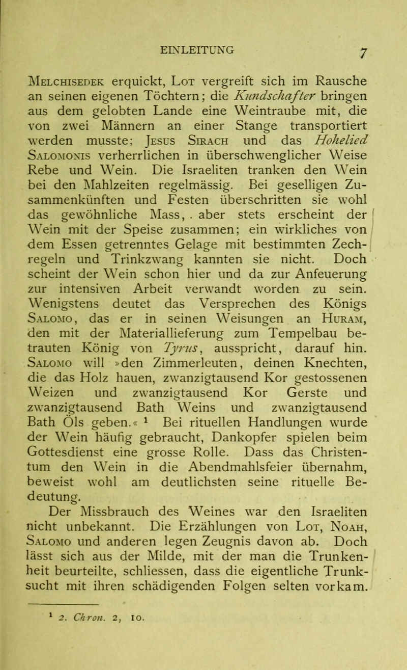 Melchisedek erquickt, Lot vergreift sich im Rausche an seinen eigenen Töchtern; die Kiindschafter bringen aus dem gelobten Lande eine Weintraube mit, die von zwei Männern an einer Stange transportiert werden musste; Jesus Sirach und das Hohelied Salomonis verherrlichen in überschwenglicher Weise Rebe und Wein. Die Israeliten tranken den Wein bei den Mahlzeiten regelmässig. Bei geselligen Zu- sammenkünften und Festen überschritten sie wohl das gewöhnliche Mass, . aber stets erscheint der Wein mit der Speise zusammen; ein wirkliches von dem Essen getrenntes Gelage mit bestimmten Zech- regeln und Trinkzwang kannten sie nicht. Doch scheint der Wein schon hier und da zur Anfeuerung zur intensiven Arbeit verwandt worden zu sein. Wenigstens deutet das Versprechen des Königs Salomo, das er in seinen Weisungen an Huram, den mit der Materiallieferung zum Tempelbau be- trauten König von Tyrus, ausspricht, darauf hin. Salomo will »den Zimmerleuten, deinen Knechten, die das Holz hauen, zwanzigtausend Kor gestossenen Weizen und zwanzigtausend Kor Gerste und zwanzigtausend Bath Weins und zwanzigtausend Bath Öls geben.« 1 Bei rituellen Handlungen wurde der Wein häufig gebraucht, Dankopfer spielen beim Gottesdienst eine grosse Rolle. Dass das Christen- tum den Wein in die Abendmahlsfeier übernahm, beweist wohl am deutlichsten seine rituelle Be- deutung. Der Missbrauch des Weines war den Israeliten nicht unbekannt. Die Erzählungen von Lot, Noah, Salomo und anderen legen Zeugnis davon ab. Doch lässt sich aus der Milde, mit der man die Trunken- heit beurteilte, schliessen, dass die eigentliche Trunk- sucht mit ihren schädigenden Folgen selten vorkam. 1 2. Chron. 2, io.