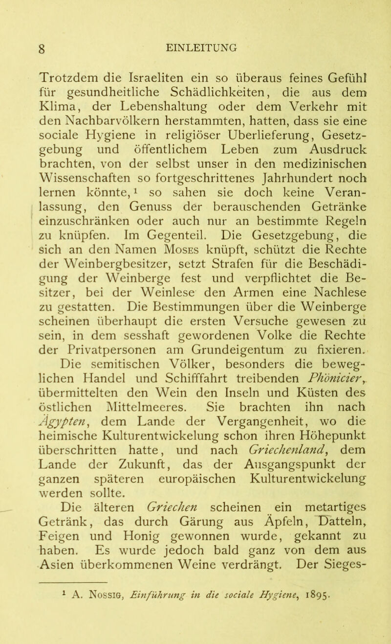 Trotzdem die Israeliten ein so überaus feines Gefühl für gesundheitliche Schädlichkeiten, die aus dem Klima, der Lebenshaltung oder dem Verkehr mit den Nachbarvölkern herstammten, hatten, dass sie eine sociale Hygiene in religiöser Überlieferung, Gesetz- gebung und öffentlichem Leben zum Ausdruck brachten, von der selbst unser in den medizinischen Wissenschaften so fortgeschrittenes Jahrhundert noch lernen könnte,1 so sahen sie doch keine Veran- lassung, den Genuss der berauschenden Getränke einzuschränken oder auch nur an bestimmte Regeln zu knüpfen. Im Gegenteil. Die Gesetzgebung, die sich an den Namen Moses knüpft, schützt die Rechte der Weinbergbesitzer, setzt Strafen für die Beschädi- gung der Weinberge fest und verpflichtet die Be- sitzer, bei der Weinlese den Armen eine Nachlese zu gestatten. Die Bestimmungen über die Weinberge scheinen überhaupt die ersten Versuche gewesen zu sein, in dem sesshaft gewordenen Volke die Rechte der Privatpersonen am Grundeigentum zu fixieren. Die semitischen Völker, besonders die beweg- lichen Handel und Schifffahrt treibenden Phdnicierr übermittelten den Wein den Inseln und Küsten des östlichen Mittelmeeres. Sie brachten ihn nach Ägypten, dem Lande der Vergangenheit, wo die heimische Kulturentwickelung schon ihren Höhepunkt überschritten hatte, und nach Griechenland, dem Lande der Zukunft, das der Ausgangspunkt der ganzen späteren europäischen Kulturentwickelung werden sollte. Die älteren Griechen scheinen ein metartiges Getränk, das durch Gärung aus Äpfeln, Datteln, Feigen und Honig gewonnen wurde, gekannt zu haben. Es wurde jedoch bald ganz von dem aus Asien überkommenen Weine verdrängt. Der Sieges- 1 A. Nossig, Einführung in die sociale Hygiene, 1895.