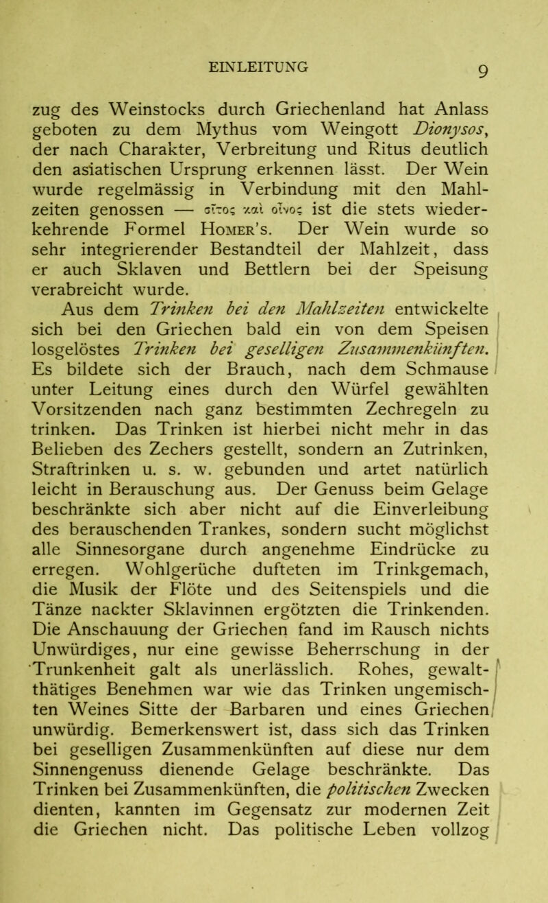 zug des Weinstocks durch Griechenland hat Anlass geboten zu dem Mythus vom Weingott Dionysos, der nach Charakter, Verbreitung und Ritus deutlich den asiatischen Ursprung erkennen lässt. Der Wein wurde regelmässig in Verbindung mit den Mahl- zeiten genossen — cito? xal olvo? ist die stets wieder- kehrende Formel Homer’s. Der Wein wurde so sehr integrierender Bestandteil der Mahlzeit, dass er auch Sklaven und Bettlern bei der Speisung verabreicht wurde. Aus dem Trinken bei den Mahlzeiten entwickelte sich bei den Griechen bald ein von dem Speisen losgelöstes Trinken bei geselligen Zusammenkünften. Es bildete sich der Brauch, nach dem Schmause unter Leitung eines durch den Würfel gewählten Vorsitzenden nach ganz bestimmten Zechregeln zu trinken. Das Trinken ist hierbei nicht mehr in das Belieben des Zechers gestellt, sondern an Zutrinken, Straftrinken u. s. w. gebunden und artet natürlich leicht in Berauschung aus. Der Genuss beim Gelage beschränkte sich aber nicht auf die Einverleibung des berauschenden Trankes, sondern sucht möglichst alle Sinnesorgane durch angenehme Eindrücke zu erregen. Wohlgerüche dufteten im Trinkgemach, die Musik der Flöte und des Seitenspiels und die Tänze nackter Sklavinnen ergötzten die Trinkenden. Die Anschauung der Griechen fand im Rausch nichts Unwürdiges, nur eine gewisse Beherrschung in der Trunkenheit galt als unerlässlich. Rohes, gewalt- tätiges Benehmen war wie das Trinken ungemisch- ten Weines Sitte der Barbaren und eines Griechen unwürdig. Bemerkenswert ist, dass sich das Trinken bei geselligen Zusammenkünften auf diese nur dem Sinnengenuss dienende Gelage beschränkte. Das Trinken bei Zusammenkünften, die politischen Zwecken dienten, kannten im Gegensatz zur modernen Zeit die Griechen nicht. Das politische Leben vollzog