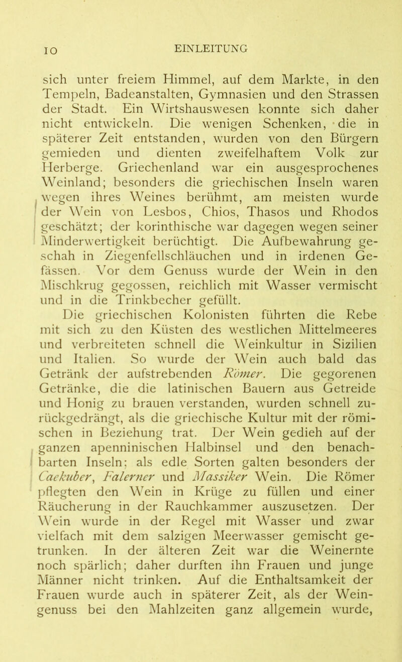 IO sich unter freiem Himmel, auf dem Markte, in den Tempeln, Badeanstalten, Gymnasien und den Strassen der Stadt. Ein Wirtshauswesen konnte sich daher nicht entwickeln. Die wenigen Schenken, die in späterer Zeit entstanden, wurden von den Bürgern gemieden und dienten zweifelhaftem Volk zur Herberge. Griechenland war ein ausgesprochenes Weinland; besonders die griechischen Inseln waren , wegen ihres Weines berühmt, am meisten wurde der Wein von Lesbos, Chios, Thasos und Rhodos geschätzt; der korinthische war dagegen wegen seiner Minderwertigkeit berüchtigt. Die Aufbewahrung ge- schah in Ziegenfellschläuchen und in irdenen Ge- fässen. Vor dem Genuss wurde der Wein in den Mischkrug gegossen, reichlich mit Wasser vermischt und in die Trinkbecher gefüllt. Die griechischen Kolonisten führten die Rebe mit sich zu den Küsten des westlichen Mittelmeeres und verbreiteten schnell die Weinkultur in Sizilien und Italien. So wurde der Wein auch bald das Getränk der aufstrebenden Römer. Die gegorenen Getränke, die die latinischen Bauern aus Getreide und Honig zu brauen verstanden, wurden schnell zu- rückgedrängt, als die griechische Kultur mit der römi- schen in Beziehung trat. Der Wein gedieh auf der ganzen apenninischen Halbinsel und den benach- barten Inseln; als edle Sorten galten besonders der Caekuber, Falerner und Massiker Wein. Die Römer pflegten den Wein in Krüge zu füllen und einer Räucherung in der Rauchkammer auszusetzen. Der Wein wurde in der Regel mit Wasser und zwar vielfach mit dem salzigen Meerwasser gemischt ge- trunken. In der älteren Zeit war die Weinernte noch spärlich; daher durften ihn Frauen und junge Männer nicht trinken. Auf die Enthaltsamkeit der Frauen wurde auch in späterer Zeit, als der Wein- genuss bei den Mahlzeiten ganz allgemein wurde,