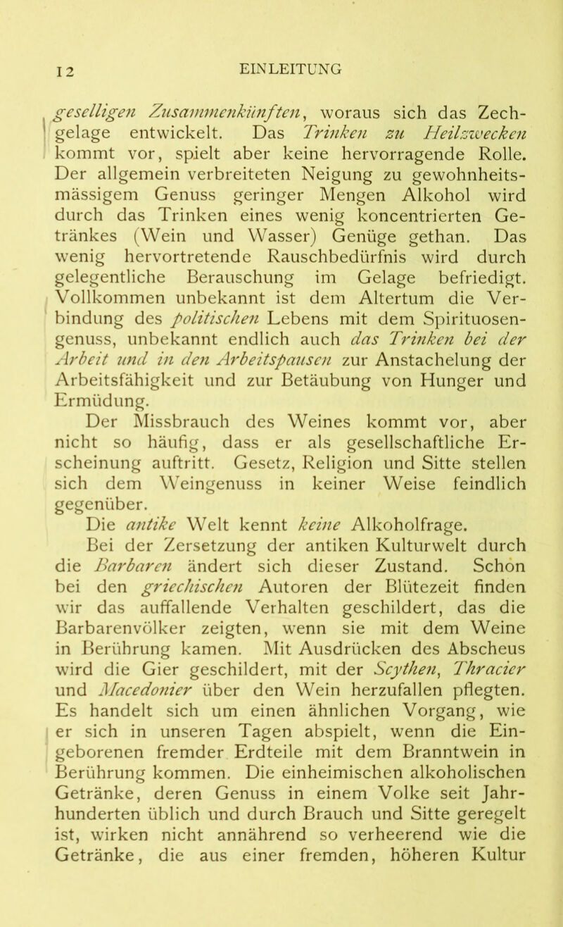 geselligen Zusammenkünften, woraus sich das Zech- gelage entwickelt. Das Trinken zu Heilzwecken kommt vor, spielt aber keine hervorragende Rolle. Der allgemein verbreiteten Neigung zu gewohnheits- mässigem Genuss geringer Mengen Alkohol wird durch das Trinken eines wenig koncentrierten Ge- tränkes (Wein und Wasser) Genüge gethan. Das wenig hervortretende Rauschbedürfnis wird durch gelegentliche Berauschung im Gelage befriedigt. Vollkommen unbekannt ist dem Altertum die Ver- bindung des politischen Lebens mit dem Spirituosen- genuss, unbekannt endlich auch das Trinken bei der Arbeit tincl in den Arbeitspausen zur Anstachelung der Arbeitsfähigkeit und zur Betäubung von Hunger und Ermüdung. Der Missbrauch des Weines kommt vor, aber nicht so häufig, dass er als gesellschaftliche Er- scheinung auftritt. Gesetz, Religion und Sitte stellen sich dem Weingenuss in keiner Weise feindlich gegenüber. Die antike Welt kennt keine Alkoholfrage. Bei der Zersetzung der antiken Kulturwelt durch die Barbaren ändert sich dieser Zustand. Schon bei den griechischen Autoren der Blütezeit finden wir das auffallende Verhalten geschildert, das die Barbarenvölker zeigten, wenn sie mit dem Weine in Berührung kamen. Mit Ausdrücken des Abscheus wird die Gier geschildert, mit der Scythen, Thracicr und Macedonier über den Wein herzufallen pflegten. Es handelt sich um einen ähnlichen Vorgang, wie er sich in unseren Tagen abspielt, wenn die Ein- geborenen fremder Erdteile mit dem Branntwein in Berührung kommen. Die einheimischen alkoholischen Getränke, deren Genuss in einem Volke seit Jahr- hunderten üblich und durch Brauch und Sitte geregelt ist, wirken nicht annährend so verheerend wie die Getränke, die aus einer fremden, höheren Kultur