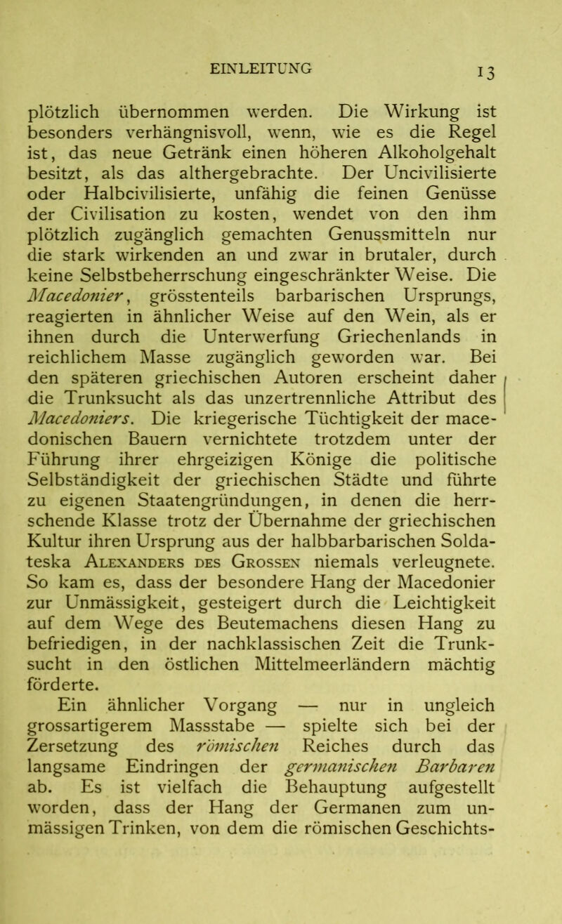 plötzlich übernommen werden. Die Wirkung ist besonders verhängnisvoll, wenn, wie es die Regel ist, das neue Getränk einen höheren Alkoholgehalt besitzt, als das althergebrachte. Der Uncivilisierte oder Halbcivilisierte, unfähig die feinen Genüsse der Civilisation zu kosten, wendet von den ihm plötzlich zugänglich gemachten Genussmitteln nur die stark wirkenden an und zwar in brutaler, durch keine Selbstbeherrschung eingeschränkterWeise. Die Macedonier, grösstenteils barbarischen Ursprungs, reagierten in ähnlicher Weise auf den Wein, als er ihnen durch die Unterwerfung Griechenlands in reichlichem Masse zugänglich geworden war. Bei den späteren griechischen Autoren erscheint daher die Trunksucht als das unzertrennliche Attribut des Macedoniers. Die kriegerische Tüchtigkeit der mace- donischen Bauern vernichtete trotzdem unter der Führung ihrer ehrgeizigen Könige die politische Selbständigkeit der griechischen Städte und führte zu eigenen Staatengründungen, in denen die herr- schende Klasse trotz der Übernahme der griechischen Kultur ihren Ursprung aus der halbbarbarischen Solda- teska Alexanders des Grossen niemals verleugnete. So kam es, dass der besondere Hang der Macedonier zur Unmässigkeit, gesteigert durch die Leichtigkeit auf dem Wege des Beutemachens diesen Hang zu befriedigen, in der nachklassischen Zeit die Trunk- sucht in den östlichen Mittelmeerländern mächtig förderte. Ein ähnlicher Vorgang — nur in ungleich grossartigerem Massstabe — spielte sich bei der Zersetzung des römischen Reiches durch das langsame Eindringen der germanischen Barbaren ab. Es ist vielfach die Behauptung aufgestellt worden, dass der Hang der Germanen zum un- mässigen Trinken, von dem die römischen Geschichts-