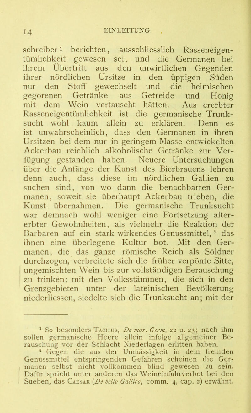 Schreiber1 berichten, ausschliesslich Rasseneigen- tümlichkeit gewesen sei, und die Germanen bei ihrem Übertritt aus den unwirtlichen Gegenden ihrer nördlichen Ursitze in den üppigen Süden nur den Stoff gewechselt und die heimischen gegorenen Getränke aus Getreide und Honig mit dem Wein vertauscht hätten. Aus ererbter Rasseneigentümlichkeit ist die germanische Trunk- sucht wohl kaum allein zu erklären. Denn es ist unwahrscheinlich, dass den Germanen in ihren Ursitzen bei dem nur in geringem Masse entwickelten Ackerbau reichlich alkoholische Getränke zur Ver- fügung gestanden haben. Neuere Untersuchungen über die Anfänge der Kunst des Bierbrauens lehren denn auch, dass diese im nördlichen Gallien zu suchen sind, von wo dann die benachbarten Ger- manen, soweit sie überhaupt Ackerbau trieben, die Kunst übernahmen. Die germanische Trunksucht war demnach wohl weniger eine Fortsetzung alter- erbter Gewohnheiten, als vielmehr die Reaktion der Barbaren auf ein stark wirkendes Genussmittel, 2 das ihnen eine überlegene Kultur bot. Mit den Ger- manen, die das ganze römische Reich als Söldner durchzogen, verbreitete sich die früher verpönte Sitte, ungemischten Wein bis zur vollständigen Berauschung zu trinken; mit den Volksstämmen, die sich in den Grenzgebieten unter der lateinischen Bevölkerung niederliessen, siedelte sich die Trunksucht an; mit der 1 So besonders Tacitus, De mor. Germ. 22 11. 23; nach ihm sollen germanische Heere allein infolge allgemeiner Be- rauschung vor der Schlacht Niederlagen erlitten haben. 2 Gegen die aus der Unmässigkeit in dem fremden Genussmittel entspringenden Gefahren scheinen die Ger- manen selbst nicht vollkommen blind gewesen zu sein. Dafür spricht unter anderen das Weineinfuhrverbot bei den Sueben, das Caesar (De bello Gallico, comm. 4, cap. 2) erwähnt.