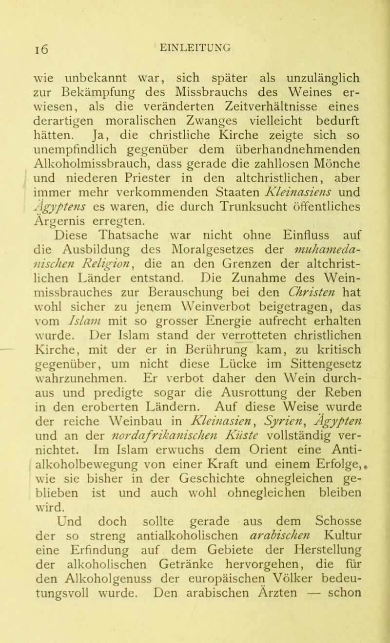 wie unbekannt war, sich später als unzulänglich zur Bekämpfung des Missbrauchs des Weines er- wiesen, als die veränderten Zeitverhältnisse eines derartigen moralischen Zwanges vielleicht bedurft hätten. Ja, die christliche Kirche zeigte sich so unempfindlich gegenüber dem überhandnehmenden Alkoholmissbrauch, dass gerade die zahllosen Mönche und niederen Priester in den altchristlichen, aber immer mehr verkommenden Staaten Kleinasiens und Ägyptens es waren, die durch Trunksucht öffentliches Ärgernis erregten. Diese Thatsache war nicht ohne Einfluss auf die Ausbildung des Moralgesetzes der muhameda- nischen Religion, die an den Grenzen der altchrist- lichen Länder entstand. Die Zunahme des Wein- missbrauches zur Berauschung bei den Christen hat wohl sicher zu jenem Weinverbot beigetragen, das vom Islam mit so grosser Energie aufrecht erhalten wurde. Der Islam stand der verrotteten christlichen Kirche, mit der er in Berührung kam, zu kritisch gegenüber, um nicht diese Lücke im Sittengesetz wahrzunehmen. Er verbot daher den Wein durch- aus und predigte sogar die Ausrottung der Reben in den eroberten Ländern. Auf diese Weise wurde der reiche Weinbau in Kleinasien, Syrien, Ägypten und an der nordafrikanischen Küste vollständig ver- nichtet. Im Islam erwuchs dem Orient eine Anti- alkoholbewegung von einer Kraft und einem Erfolge,, wie sie bisher in der Geschichte ohnegleichen ge- blieben ist und auch wohl ohnegleichen bleiben wird. Und doch sollte gerade aus dem Schosse der so streng antialkoholischen arabischen Kultur eine Erfindung auf dem Gebiete der Herstellung der alkoholischen Getränke hervorgehen, die für den Alkoholgenuss der europäischen Völker bedeu- tungsvoll wurde. Den arabischen Ärzten — schon