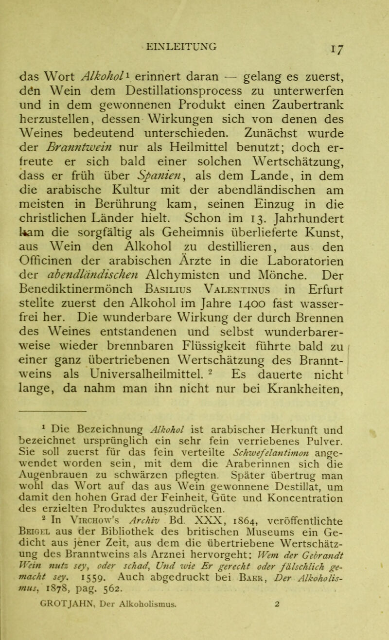 das Wort Alkohol1 erinnert daran — gelang es zuerst, dön Wein dem Destillationsprocess zu unterwerfen und in dem gewonnenen Produkt einen Zaubertrank herzustellen, dessen Wirkungen sich von denen des Weines bedeutend unterschieden. Zunächst wurde der Branntwein nur als Heilmittel benutzt; doch er- freute er sich bald einer solchen Wertschätzung, dass er früh über Spanieti, als dem Lande, in dem die arabische Kultur mit der abendländischen am meisten in Berührung kam, seinen Einzug in die christlichen Länder hielt. Schon im 13. Jahrhundert kam die sorgfältig als Geheimnis überlieferte Kunst, aus Wein den Alkohol zu destillieren, aus den Officinen der arabischen Ärzte in die Laboratorien der abendländischen Alchymisten und Mönche. Der Benediktinermönch Basilius Valentinus in Erfurt stellte zuerst den Alkohol im Jahre 1400 fast wasser- frei her. Die wunderbare Wirkung der durch Brennen des Weines entstandenen und selbst wunderbarer- weise wieder brennbaren Flüssigkeit führte bald zu einer ganz übertriebenen Wertschätzung des Brannt- weins als Universalheilmittel. 2 Es dauerte nicht lange, da nahm man ihn nicht nur bei Krankheiten, 1 Die Bezeichnung Alkohol ist arabischer Herkunft und bezeichnet ursprünglich ein sehr fein verriebenes Pulver. Sie soll zuerst für das fein verteilte Schwefelantimon ange- wendet worden sein, mit dem die Araberinnen sich die Augenbrauen zu schwärzen pflegten. Später übertrug man wohl das Wort auf das aus Wein gewonnene Destillat, um damit den hohen Grad der Feinheit, Güte und Koncentration des erzielten Produktes auszudrücken. 2 In Virchow’s Archiv Bd. XXX, 1864, veröffentlichte Beigel aus der Bibliothek des britischen Museums ein Ge- dicht aus jener Zeit, aus dem die übertriebene Wertschätz- ung des Branntweins als Arznei hervorgeht: Wem der Gebrandt Wein nutz sey, oder schad, Und wie Er gerecht oder fälschlich ge- macht sey. 1559. Auch abgedruckt bei Baer, Der Alkoholis- mus, 1878, pag. 562. GROTJAHN, Der Alkoholismus. 2