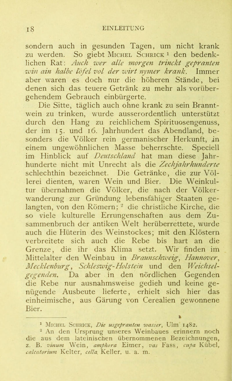 sondern auch in gesunden Tagen, um nicht krank zu werden. So giebt Michel Schrick 1 den bedenk- lichen Rat: Auch wer alle morgen trinckt gepranten win ain halbe l'öfel vol der zuirt nymer krank. Immer aber waren es doch nur die höheren Stände, bei denen sich das teuere Getränk zu mehr als vorüber- gehendem Gebrauch einbürgerte. Die Sitte, täglich auch ohne krank zu sein Brannt- wein zu trinken, wurde ausserordentlich unterstützt durch den Hang zu reichlichem Spirituosengenuss, der im 15. und 16. Jahrhundert das Abendland, be- sonders die Völker rein germanischer Herkunft, in einem ungewöhnlichen Masse beherrschte. Speciell im Hinblick auf Deutschland hat man diese Jahr- hunderte nicht mit Unrecht als die ZecJijahrhunderte schlechthin bezeichnet. Die Getränke, die zur Völ- lerei dienten, waren Wein und Bier. Die Weinkul- tur übernahmen die Völker, die nach der Völker- wanderung zur Gründung lebensfähiger Staaten ge- langten, von den Römern; 1 2 die christliche Kirche, die so viele kulturelle Errungenschaften aus dem Zu- sammenbruch der antiken Welt herüberrettete, wurde auch die Hüterin des Weinstockes; mit den Klöstern verbreitete sich auch die Rebe bis hart an die Grenze, die ihr das Klima setzt. Wir finden im Mittelalter den Weinbau in Braunschweig, Hannover, Mecklenburg, Schleswig-Holstein und den Weichsel- gegenden. Da aber in den nördlichen Gegenden die Rebe nur ausnahmsweise gedieh und keine ge- nügende Ausbeute lieferte, erhielt sich hier das einheimische, aus Gärung von Cerealien gewonnene Bier. 1 Michel Schrick, Die usgepranten wasser, Ulm 1482. 2 An den Ursprung unseres Weinbaues erinnern noch die aus dem lateinischen übernommenen Bezeichnungen, z. B. vinum Wein, amphora Eimer, vas Fass, cupa Kübel, calcatorium Kelter, cella, Keller, u. a. m.
