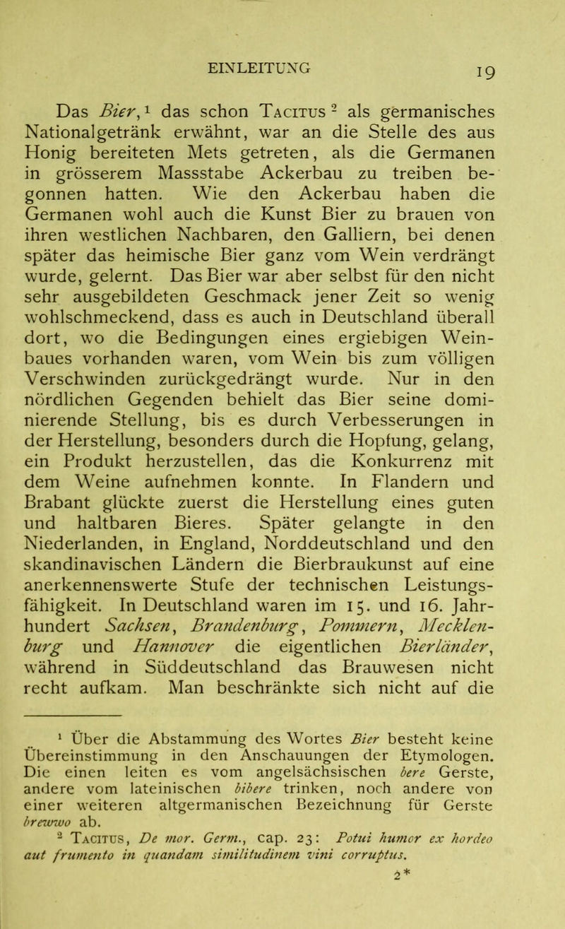 Das Bier,1 2 das schon Tacitus 2 als germanisches Nationalgetränk erwähnt, war an die Stelle des aus Honig bereiteten Mets getreten, als die Germanen in grösserem Massstabe Ackerbau zu treiben be- gonnen hatten. Wie den Ackerbau haben die Germanen wohl auch die Kunst Bier zu brauen von ihren westlichen Nachbaren, den Galliern, bei denen später das heimische Bier ganz vom Wein verdrängt wurde, gelernt. Das Bier war aber selbst für den nicht sehr ausgebildeten Geschmack jener Zeit so wenig wohlschmeckend, dass es auch in Deutschland überall dort, wo die Bedingungen eines ergiebigen Wein- baues vorhanden waren, vom Wein bis zum völligen Verschwinden zurückgedrängt wurde. Nur in den nördlichen Gegenden behielt das Bier seine domi- nierende Stellung, bis es durch Verbesserungen in der Herstellung, besonders durch die Hopfung, gelang, ein Produkt herzustellen, das die Konkurrenz mit dem Weine aufnehmen konnte. In Flandern und Brabant glückte zuerst die Herstellung eines guten und haltbaren Bieres. Später gelangte in den Niederlanden, in England, Norddeutschland und den skandinavischen Ländern die Bierbraukunst auf eine anerkennenswerte Stufe der technischen Leistungs- fähigkeit. In Deutschland waren im 15. und 16. Jahr- hundert Sachsen, Brandenburg, Pommern, Mecklen- burg und Hannover die eigentlichen Bierländer, während in Süddeutschland das Brauwesen nicht recht aufkam. Man beschränkte sich nicht auf die 1 Über die Abstammung des Wortes Bier besteht keine Übereinstimmung in den Anschauungen der Etymologen. Die einen leiten es vom angelsächsischen bere Gerste, andere vom lateinischen bibere trinken, noch andere von einer weiteren altgermanischen Bezeichnung für Gerste brevrwo ab. 2 Tacitus, De mor. Germ., cap. 23: Potui humor ex hordeo aut frumento in quandam similitudinem vini corruptus. 2*