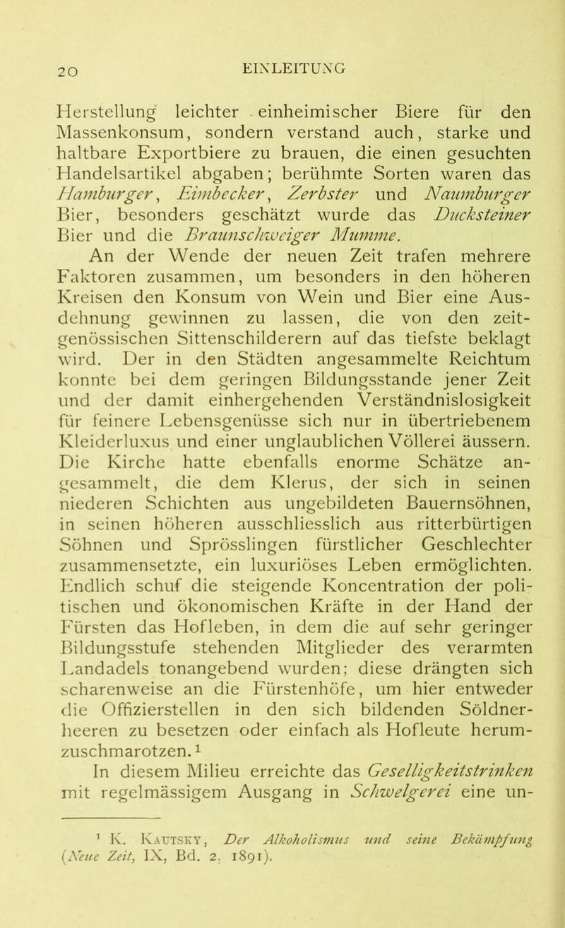 Herstellung leichter einheimischer Biere für den Massenkonsum, sondern verstand auch, starke und haltbare Exportbiere zu brauen, die einen gesuchten Handelsartikel abgaben; berühmte Sorten waren das Hamburger, Eimbecker, Zerbster und Naumburg er Bier, besonders geschätzt wurde das Ducksteiner Bier und die Braunschweiger Mumme. An der Wende der neuen Zeit trafen mehrere Faktoren zusammen, um besonders in den höheren Kreisen den Konsum von Wein und Bier eine Aus- dehnung gewinnen zu lassen, die von den zeit- genössischen Sittenschilderern auf das tiefste beklagt wird. Der in den Städten angesammelte Reichtum konnte bei dem geringen Bildungsstande jener Zeit und der damit einhergehenden Verständnislosigkeit für feinere Lebensgenüsse sich nur in übertriebenem Kleiderluxus und einer unglaublichen Völlerei äussern. Die Kirche hatte ebenfalls enorme Schätze an- gesammelt, die dem Klerus, der sich in seinen niederen Schichten aus ungebildeten Bauernsöhnen, in seinen höheren ausschliesslich aus ritterbürtigen Söhnen und Sprösslingen fürstlicher Geschlechter zusammensetzte, ein luxuriöses Leben ermöglichten. Endlich schuf die steigende Koncentration der poli- tischen und ökonomischen Kräfte in der Hand der Fürsten das Hofleben, in dem die auf sehr geringer Bildungsstufe stehenden Mitglieder des verarmten Landadels tonangebend wurden; diese drängten sich scharenweise an die Fürstenhöfe, um hier entweder die Offizierstellen in den sich bildenden Söldner- heeren zu besetzen oder einfach als Hofleute herum- zuschmarotzen. 1 In diesem Milieu erreichte das Geselligkeitstrinken mit regelmässigem Ausgang in Schwelgerei eine un- 1 K. Kautsky, Der Alkoholismus und seine Bekä?npfung (Neue Zeit, IX, Bd. 2. 1891).