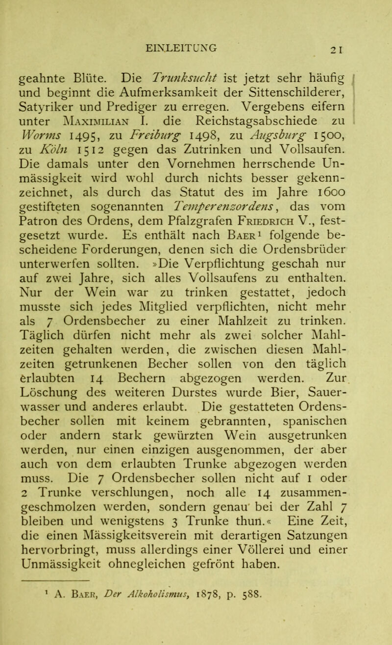 geahnte Blüte. Die Trunksucht ist jetzt sehr häufig und beginnt die Aufmerksamkeit der Sittenschilderer, Satyriker und Prediger zu erregen. Vergebens eifern unter Maximilian I. die Reichstagsabschiede zu Worms 1495, zu Freiburg 1498, zu Augsburg 1500, zu Köln 1512 gegen das Zutrinken und Vollsaufen. Die damals unter den Vornehmen herrschende Un- mässigkeit wird wohl durch nichts besser gekenn- zeichnet, als durch das Statut des im Jahre 1600 gestifteten sogenannten Temperenzordens, das vom Patron des Ordens, dem Pfalzgrafen Friedrich V., fest- gesetzt wurde. Es enthält nach Baer1 folgende be- scheidene Forderungen, denen sich die Ordensbrüder unterwerfen sollten. »Die Verpflichtung geschah nur auf zwei Jahre, sich alles Vollsaufens zu enthalten. Nur der Wein war zu trinken gestattet, jedoch musste sich jedes Mitglied verpflichten, nicht mehr als 7 Ordensbecher zu einer Mahlzeit zu trinken. Täglich dürfen nicht mehr als zwei solcher Mahl- zeiten gehalten werden, die zwischen diesen Mahl- zeiten getrunkenen Becher sollen von den täglich Erlaubten 14 Bechern abgezogen werden. Zur Löschung des weiteren Durstes wurde Bier, Sauer- wasser und anderes erlaubt. Die gestatteten Ordens- becher sollen mit keinem gebrannten, spanischen oder andern stark gewürzten Wein ausgetrunken werden, nur einen einzigen ausgenommen, der aber auch von dem erlaubten Trünke abgezogen werden muss. Die 7 Ordensbecher sollen nicht auf 1 oder 2 Trünke verschlungen, noch alle 14 zusammen- geschmolzen werden, sondern genau bei der Zahl 7 bleiben und wenigstens 3 Trünke thun.« Eine Zeit, die einen Mässigkeitsverein mit derartigen Satzungen hervorbringt, muss allerdings einer Völlerei und einer Unmässigkeit ohnegleichen gefrönt haben. 1 A. Baer, Der Alkoholismtis, 1878, p. 588.