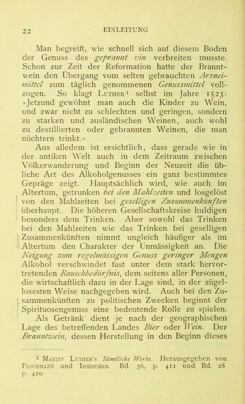 Man begreift, wie schnell sich auf diesem Boden der Genuss des geprannt vin verbreiten musste. Schon zur Zeit der Reformation hatte der Brannt- wein den Übergang vom selten gebrauchten Arznei- mittel zum täglich genommenen Genussmittel voll- zogen. So klagt Luther1 selbst im Jahre 1523: »Jetzund gewöhnt man auch die Kinder zu Wein, und zwar nicht zu schlechten und geringen, sondern zu starken und ausländischen Weinen, auch wohl zu destillierten oder gebrannten Weinen, die man nüchtern trinkt.« Aus alledem ist ersichtlich, dass gerade wie in der antiken Welt auch in dem Zeitraum zwischen Völkerwanderung und Beginn der Neuzeit die üb- liche Art des Alkoholgenusses ein ganz bestimmtes Gepräge zeigt. Hauptsächlich wird, wie auch im Altertum, getrunken bei den Mahlzeiten und losgelöst von den Mahlzeiten bei geselligen Zusammenkünften überhaupt. Die höheren Gesellschaftskreise huldigen besonders dem Trinken. Aber sowohl das Trinken bei den Mahlzeiten wie das Trinken bei geselligen Zusammenkünften nimmt ungleich häufiger als im Altertum den Charakter der Unmässigkeit an. Die Neigimg zum regelmässigen Genuss geringer Mengen Alkohol verschwindet fast unter dem stark hervor- tretenden Rauschbedürfnis, dem seitens aller Personen, die wirtschaftlich dazu in der Lage sind, in der zügel- losesten Weise nachgegeben wird. Auch bei den Zu- sammenkünften zu politischen Zwecken beginnt der Spirituosengenuss eine bedeutende Rolle zu spielen. Als Getränk dient je nach der geographischen Lage des betreffenden Landes Bier oder Wein. Der Branntwein, dessen Herstellung in den Beginn dieses 1 Martin' Luther’s Sämtliche Werke. Herausgegeben von Plochmann und Irmischer. Bd. 36, p. 411 und Bd. 28 p. 420.