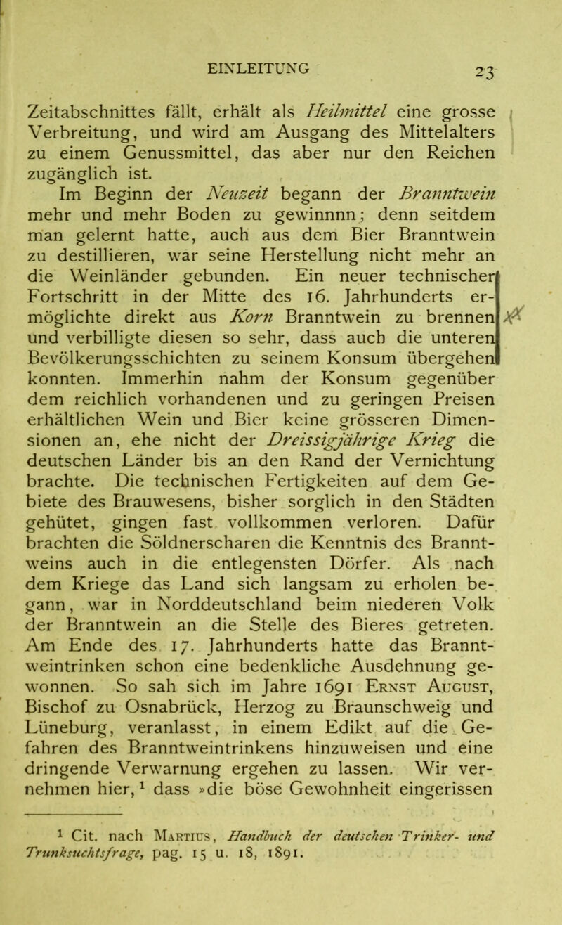 Zeitabschnittes fällt, erhält als Heilmittel eine grosse Verbreitung, und wird am Ausgang des Mittelalters zu einem Genussmittel, das aber nur den Reichen zugänglich ist. Im Beginn der Neuzeit begann der Branntwein mehr und mehr Boden zu gewinnnn; denn seitdem man gelernt hatte, auch aus dem Bier Branntwein zu destillieren, war seine Herstellung nicht mehr an die Weinländer gebunden. Ein neuer technischer Fortschritt in der Mitte des 16. Jahrhunderts er- möglichte direkt aus Korn Branntwein zu brennen und verbilligte diesen so sehr, dass auch die unteren Bevölkerungsschichten zu seinem Konsum übergehen konnten. Immerhin nahm der Konsum gegenüber dem reichlich vorhandenen und zu geringen Preisen erhältlichen Wein und Bier keine grösseren Dimen- sionen an, ehe nicht der Dreissigjährige Krieg die deutschen Länder bis an den Rand der Vernichtung brachte. Die technischen Fertigkeiten auf dem Ge- biete des Brauwesens, bisher sorglich in den Städten gehütet, gingen fast vollkommen verloren. Dafür brachten die Söldnerscharen die Kenntnis des Brannt- weins auch in die entlegensten Dörfer. Als nach dem Kriege das Land sich langsam zu erholen be- gann, war in Norddeutschland beim niederen Volk der Branntwein an die Stelle des Bieres getreten. Am Ende des 17. Jahrhunderts hatte das Brannt- weintrinken schon eine bedenkliche Ausdehnung ge- wonnen. So sah sich im Jahre 1691 Ernst August, Bischof zu Osnabrück, Herzog zu Braunschweig und Lüneburg, veranlasst, in einem Edikt auf die Ge- fahren des Branntweintrinkens hinzuweisen und eine dringende Verwarnung ergehen zu lassen. Wir ver- nehmen hier,1 dass »die böse Gewohnheit eingerissen 1 Cit. nach Martiüs, Handbuch der deutschen Trinker- und Trunksuchtsfrage, pag. 15 U. 18, 1891.