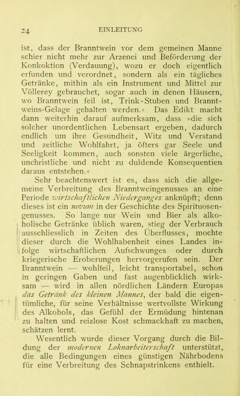 ist, dass der Branntwein vor dem gemeinen Manne schier nicht mehr zur Arzenei und Beförderung der Konkoktion (Verdauung), wozu er doch eigentlich erfunden und verordnet, sondern als ein tägliches Getränke, mithin als ein Instrument und Mittel zur Völlerey gebrauchet, sogar auch in denen Häusern, wo Branntwein feil ist, Trink-Stuben und Brannt- weins-Gelage gehalten werden.« Das Edikt macht dann weiterhin darauf aufmerksam, dass »die sich solcher unordentlichen Lebensart ergeben, dadurch endlich um ihre Gesundheit, Witz und Verstand und zeitliche Wohlfahrt, ja öfters gar Seele und Seeligkeit kommen, auch sonsten viele ärgerliche, unchristliche und nicht zu duldende Konsequentien daraus entstehen.« Sehr beachtenswert ist es, dass sich die allge- meine Verbreitung des Branntweingenusses an eine Periode wirtschaftlichen Niederganges anknüpft; denn dieses ist ein novnm in der Geschichte des Spirituosen- genusses. So lange nur Wein und Bier als alko- holische Getränke üblich waren, stieg der Verbrauch ausschliesslich in Zeiten des Überflusses, mochte dieser durch die Wohlhabenheit eines Landes in- folge wirtschaftlichen Aufschwunges oder durch kriegerische Eroberungen hervorgerufen sein. Der Branntwein — wohlfeil, leicht transportabel, schon in geringen Gaben und fast augenblicklich wirk- sam — wird in allen nördlichen Ländern Europas das Getränk des kleinen Mannes, der bald die eigen- tümliche, für seine Verhältnisse wertvollste Wirkung des Alkohols, das Gefühl der Ermüdung hintenan zu halten und reizlose Kost schmackhaft zu machen, schätzen lernt. Wesentlich wurde dieser Vorgang durch die Bil- dung der modernen Lohnarbeiterschaft unterstützt, die alle Bedingungen eines günstigen Nährbodens für eine Verbreitung des Schnapstrinkens enthielt.