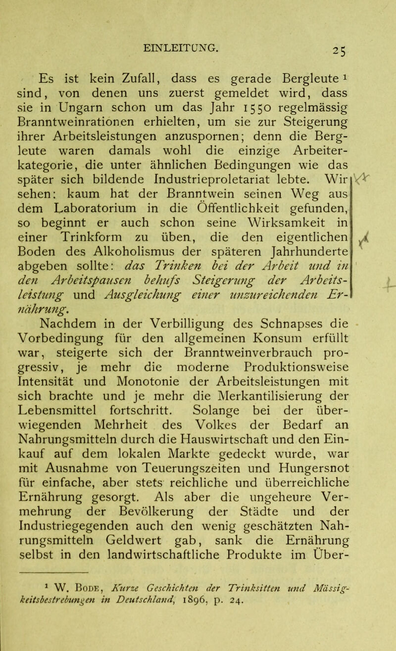 Es ist kein Zufall, dass es gerade Bergleute1 sind, von denen uns zuerst gemeldet wird, dass sie in Ungarn schon um das Jahr 1550 regelmässig Branntweinrationen erhielten, um sie zur Steigerung ihrer Arbeitsleistungen anzuspornen; denn die Berg- leute waren damals wohl die einzige Arbeiter- kategorie, die unter ähnlichen Bedingungen wie das später sich bildende Industrieproletariat lebte. Wir sehen: kaum hat der Branntwein seinen Weg aus dem Laboratorium in die Öffentlichkeit gefunden, so beginnt er auch schon seine Wirksamkeit in einer Trinkform zu üben, die den eigentlichen Boden des Alkoholismus der späteren Jahrhunderte abgeben sollte: das Trinken bei der Arbeit und in den Arbeitspausen behufs Steigerung der Arbeits- leistung und Ausgleichung einer unzureichenden Er- nährung. Nachdem in der Verbilligung des Schnapses die Vorbedingung für den allgemeinen Konsum erfüllt war, steigerte sich der Branntweinverbrauch pro- gressiv, je mehr die moderne Produktionsweise Intensität und Monotonie der Arbeitsleistungen mit sich brachte und je mehr die Merkantilisierung der Lebensmittel fortschritt. Solange bei der über- wiegenden Mehrheit des Volkes der Bedarf an Nahrungsmitteln durch die Hauswirtschaft und den Ein- kauf auf dem lokalen Markte gedeckt wurde, war mit Ausnahme von Teuerungszeiten und Hungersnot für einfache, aber stets reichliche und überreichliche Ernährung gesorgt. Als aber die ungeheure Ver- mehrung der Bevölkerung der Städte und der Industriegegenden auch den wenig geschätzten Nah- rungsmitteln Geldwert gab, sank die Ernährung selbst in den landwirtschaftliche Produkte im Über- 1 W. Bode, Kurze Geschichten der Trinksitten und Mässig- keitsbestrebungen in Deutschland, 1896, p. 24.