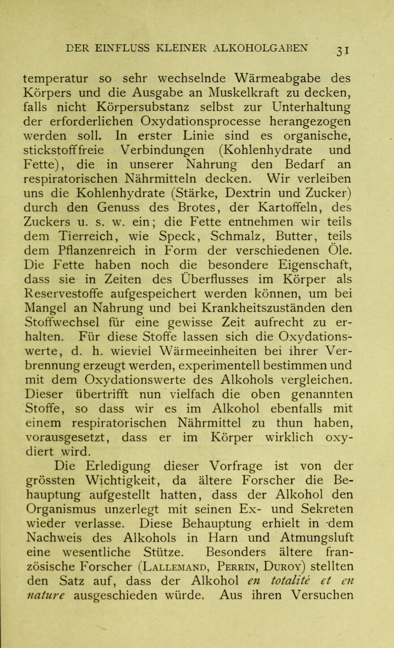 temperatur so sehr wechselnde Wärmeabgabe des Körpers und die Ausgabe an Muskelkraft zu decken, falls nicht Körpersubstanz selbst zur Unterhaltung der erforderlichen Oxydationsprocesse herangezogen werden soll. In erster Linie sind es organische, stickstofffreie Verbindungen (Kohlenhydrate und Fette), die in unserer Nahrung den Bedarf an respiratorischen Nährmitteln decken. Wir verleiben uns die Kohlenhydrate (Stärke, Dextrin und Zucker) durch den Genuss des Brotes, der Kartoffeln, des Zuckers u. s. w. ein; die Fette entnehmen wir teils dem Tierreich, wie Speck, Schmalz, Butter, teils dem Pflanzenreich in Form der verschiedenen Öle. Die Fette haben noch die besondere Eigenschaft, dass sie in Zeiten des Überflusses im Körper als Reservestoffe aufgespeichert werden können, um bei Mangel an Nahrung und bei Krankheitszuständen den Stoffwechsel für eine gewisse Zeit aufrecht zu er- halten. Für diese Stoffe lassen sich die Oxydations- werte, d. h. wieviel Wärmeeinheiten bei ihrer Ver- brennung erzeugt werden, experimentell bestimmen und mit dem Oxydationswerte des Alkohols vergleichen. Dieser übertrifft nun vielfach die oben genannten Stoffe, so dass wir es im Alkohol ebenfalls mit einem respiratorischen Nährmittel zu thun haben, vorausgesetzt, dass er im Körper wirklich oxy- diert wird. Die Erledigung dieser Vorfrage ist von der grössten Wichtigkeit, da ältere Forscher die Be- hauptung aufgestellt hatten, dass der Alkohol den Organismus unzerlegt mit seinen Ex- und Sekreten wieder verlasse. Diese Behauptung erhielt in dem Nachweis des Alkohols in Harn und Atmungsluft eine wesentliche Stütze. Besonders ältere fran- zösische Forscher (Lallemand, Perrin, Duroy) stellten den Satz auf, dass der Alkohol en totalite et en nature ausgeschieden würde. Aus ihren Versuchen