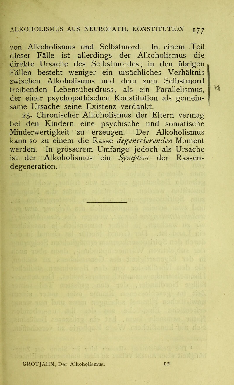 von Alkoholismus und Selbstmord. In. einem Teil dieser Fälle ist allerdings der Alkoholismus die direkte Ursache des Selbstmordes; in den übrigen Fällen besteht weniger ein ursächliches Verhältnis zwischen Alkoholismus und dem zum Selbstmord treibenden Lebensüberdruss, als ein Parallelismus, der einer psychopathischen Konstitution als gemein- same Ursache seine Existenz verdankt. 25. Chronischer Alkoholismus der Eltern vermag bei den Kindern eine psychische und somatische Minderwertigkeit zu erzeugen. Der Alkoholismus kann so zu einem die Rasse degenerierenden Moment werden. In grösserem Umfange jedoch als Ursache ist der Alkoholismus ein Symptom der Rassen- degeneration. GROTJAHN, Der Alkoholismus. 12