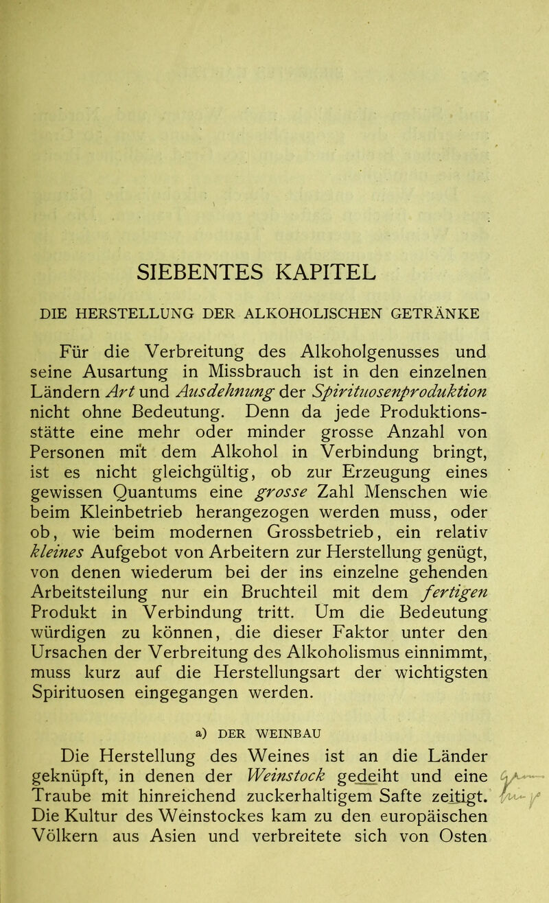 SIEBENTES KAPITEL DIE HERSTELLUNG DER ALKOHOLISCHEN GETRÄNKE Für die Verbreitung des Alkoholgenusses und seine Ausartung in Missbrauch ist in den einzelnen Ländern Art und Ausdehnung der Spirituosenproduktion nicht ohne Bedeutung. Denn da jede Produktions- stätte eine mehr oder minder grosse Anzahl von Personen mi't dem Alkohol in Verbindung bringt, ist es nicht gleichgültig, ob zur Erzeugung eines gewissen Quantums eine grosse Zahl Menschen wie beim Kleinbetrieb herangezogen werden muss, oder ob, wie beim modernen Grossbetrieb, ein relativ kleines Aufgebot von Arbeitern zur Herstellung genügt, von denen wiederum bei der ins einzelne gehenden Arbeitsteilung nur ein Bruchteil mit dem fertigen Produkt in Verbindung tritt. Um die Bedeutung würdigen zu können, die dieser Faktor unter den Ursachen der Verbreitung des Alkoholismus einnimmt, muss kurz auf die Herstellungsart der wichtigsten Spirituosen eingegangen werden. a) DER WEINBAU Die Herstellung des Weines ist an die Länder geknüpft, in denen der Weinstock gedeiht und eine Traube mit hinreichend zuckerhaltigem Safte zeitigt. Die Kultur des Weinstockes kam zu den europäischen Völkern aus Asien und verbreitete sich von Osten