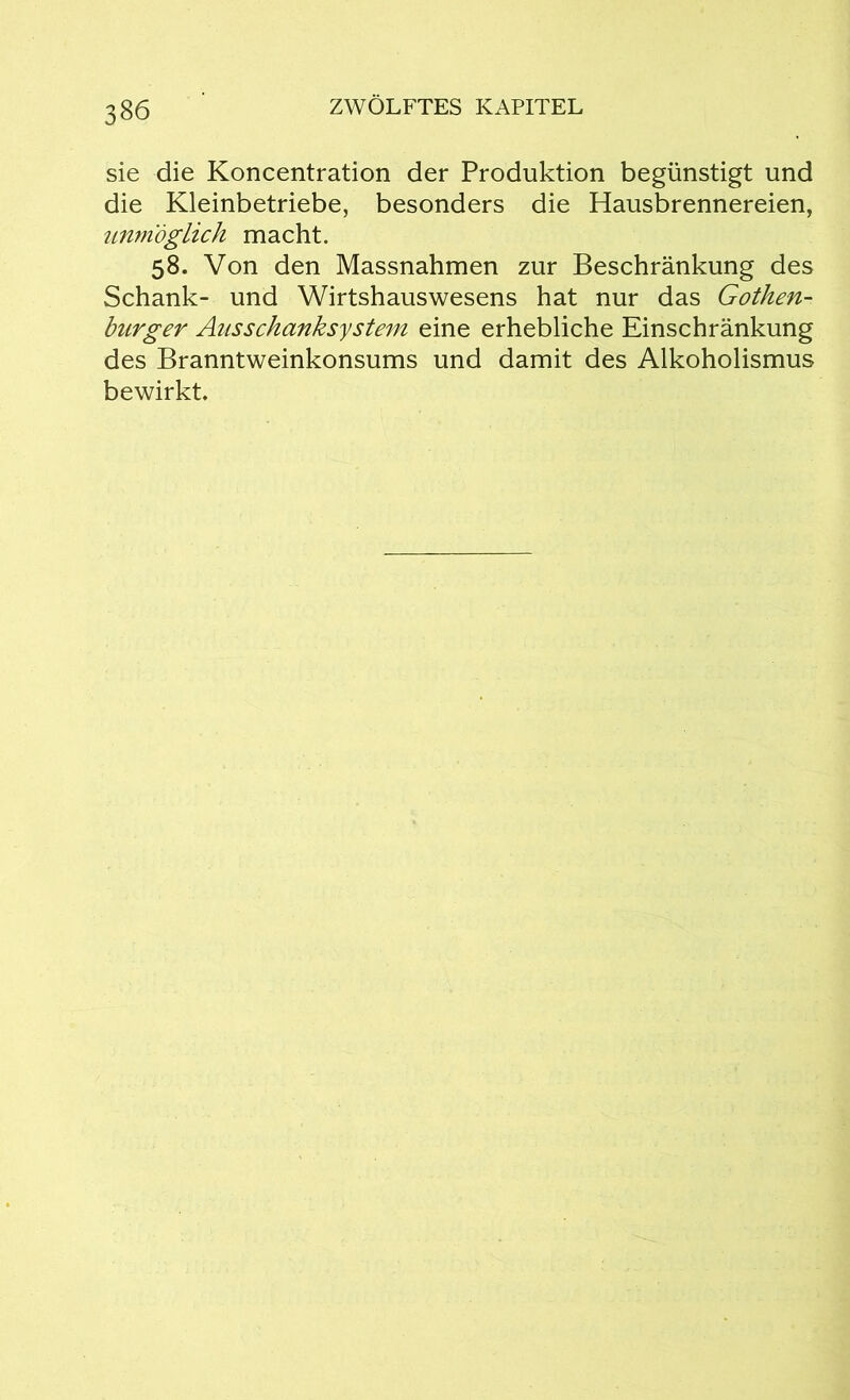 sie die Koncentration der Produktion begünstigt und die Kleinbetriebe, besonders die Hausbrennereien, unmöglich macht. 58. Von den Massnahmen zur Beschränkung des Schank- und Wirtshauswesens hat nur das Gothen- burger Ausschanksystem eine erhebliche Einschränkung des Branntweinkonsums und damit des Alkoholismus bewirkt.