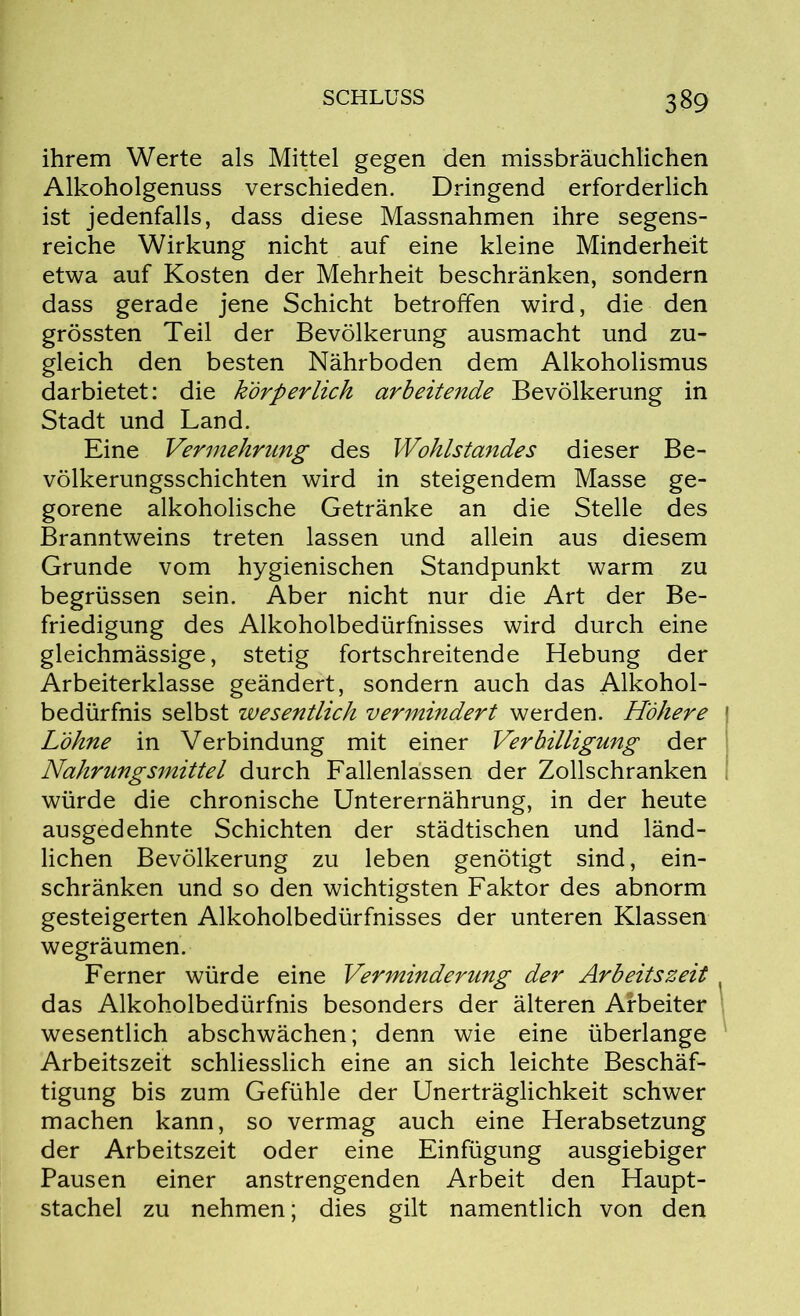 ihrem Werte als Mittel gegen den missbräuchlichen Alkoholgenuss verschieden. Dringend erforderlich ist jedenfalls, dass diese Massnahmen ihre segens- reiche Wirkung nicht auf eine kleine Minderheit etwa auf Kosten der Mehrheit beschränken, sondern dass gerade jene Schicht betroffen wird, die den grössten Teil der Bevölkerung ausmacht und zu- gleich den besten Nährboden dem Alkoholismus darbietet: die körperlich arbeitende Bevölkerung in Stadt und Land. Eine Vermehrung des Wohlstandes dieser Be- völkerungsschichten wird in steigendem Masse ge- gorene alkoholische Getränke an die Stelle des Branntweins treten lassen und allein aus diesem Grunde vom hygienischen Standpunkt warm zu begrüssen sein. Aber nicht nur die Art der Be- friedigung des Alkoholbedürfnisses wird durch eine gleichmässige, stetig fortschreitende Hebung der Arbeiterklasse geändert, sondern auch das Alkohol- bedürfnis selbst wesentlich vermindert werden. Höhere Löhne in Verbindung mit einer Verbilligung der Nahrungsmittel durch Fallenlässen der Zollschranken würde die chronische Unterernährung, in der heute ausgedehnte Schichten der städtischen und länd- lichen Bevölkerung zu leben genötigt sind, ein- schränken und so den wichtigsten Faktor des abnorm gesteigerten Alkoholbedürfnisses der unteren Klassen wegräumen. Ferner würde eine Verminderung der Arbeitszeit das Alkoholbedürfnis besonders der älteren Arbeiter wesentlich abschwächen; denn wie eine überlange Arbeitszeit schliesslich eine an sich leichte Beschäf- tigung bis zum Gefühle der Unerträglichkeit schwer machen kann, so vermag auch eine Herabsetzung der Arbeitszeit oder eine Einfügung ausgiebiger Pausen einer anstrengenden Arbeit den Haupt- stachel zu nehmen; dies gilt namentlich von den