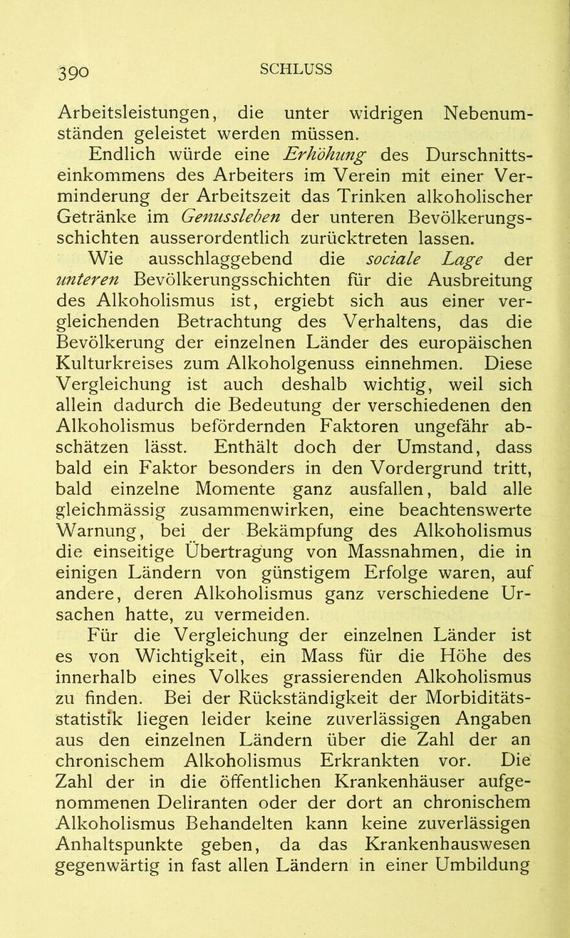 Arbeitsleistungen, die unter widrigen Nebenum- ständen geleistet werden müssen. Endlich würde eine Erhöhung des Durschnitts- einkommens des Arbeiters im Verein mit einer Ver- minderung der Arbeitszeit das Trinken alkoholischer Getränke im Genussleben der unteren Bevölkerungs- schichten ausserordentlich zurücktreten lassen. Wie ausschlaggebend die sociale Lage der unteren Bevölkerungsschichten für die Ausbreitung des Alkoholismus ist, ergiebt sich aus einer ver- gleichenden Betrachtung des Verhaltens, das die Bevölkerung der einzelnen Länder des europäischen Kulturkreises zum Alkoholgenuss einnehmen. Diese Vergleichung ist auch deshalb wichtig, weil sich allein dadurch die Bedeutung der verschiedenen den Alkoholismus befördernden Faktoren ungefähr ab- schätzen lässt. Enthält doch der Umstand, dass bald ein Faktor besonders in den Vordergrund tritt, bald einzelne Momente ganz ausfallen, bald alle gleichmässig Zusammenwirken, eine beachtenswerte Warnung, bei der Bekämpfung des Alkoholismus die einseitige Übertragung von Massnahmen, die in einigen Ländern von günstigem Erfolge waren, auf andere, deren Alkoholismus ganz verschiedene Ur- sachen hatte, zu vermeiden. Für die Vergleichung der einzelnen Länder ist es von Wichtigkeit, ein Mass für die Höhe des innerhalb eines Volkes grassierenden Alkoholismus zu finden. Bei der Rückständigkeit der Morbiditäts- statistik liegen leider keine zuverlässigen Angaben aus den einzelnen Ländern über die Zahl der an chronischem Alkoholismus Erkrankten vor. Die Zahl der in die öffentlichen Krankenhäuser aufge- nommenen Deliranten oder der dort an chronischem Alkoholismus Behandelten kann keine zuverlässigen Anhaltspunkte geben, da das Krankenhauswesen gegenwärtig in fast allen Ländern in einer Umbildung