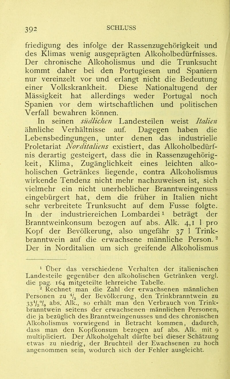 friedigung des infolge der Rassenzugehörigkeit und des Klimas wenig ausgeprägten Alkoholbedürfnisses. Der chronische Alkoholismus und die Trunksucht kommt daher bei den Portugiesen und Spaniern nur vereinzelt vor und erlangt nicht die Bedeutung einer Volkskrankheit. Diese Nationaltugend der Massigkeit hat allerdings weder Portugal noch Spanien vor dem wirtschaftlichen und politischen Verfall bewahren können. In seinen südlichen Landesteilen weist Italien ähnliche Verhältnisse auf. Dagegen haben die Lebensbedingungen, unter denen das industrielle Proletariat Norditaliens existiert, das Alkoholbedürf- nis derartig gesteigert, dass die in Rassenzugehörig- keit , Klima, Zugänglichkeit eines leichten alko- holischen Getränkes liegende, contra Alkoholismus wirkende Tendenz nicht mehr nachzuweisen ist, sich vielmehr ein nicht unerheblicher Branntweingenuss eingebürgert hat, dem die früher in Italien nicht sehr verbreitete Trunksucht auf dem Fusse folgte. In der industriereichen Lombardei1 beträgt der Branntweinkonsum bezogen auf abs. Alk. 4,1 1 pro Kopf der Bevölkerung, also ungefähr 37 1 Trink- branntwein auf die erwachsene männliche Person.2 * Der in Norditalien um sich greifende Alkoholismus 1 Über das verschiedene Verhalten der italienischen Landesteile gegenüber den alkoholischen Getränken vergl. die pag. 164 mitgeteilte lehrreiche Tabelle. 2 Rechnet man die Zahl der erwachsenen männlichen Personen zu 4/3 der Bevölkerung, den Trinkbranntwein zu 33V/0 abs. Alk., so erhält man den Verbrauch von Trink- branntwein seitens der erwachsenen männlichen Personen, die ja bezüglich des Branntweingenusses und des chronischen Alkoholismus vorwiegend in Betracht kommen, dadurch, dass man den Kopfkonsum bezogen auf abs. Alk. mit 9 multipliciert. Der Alkoholgehalt dürfte bei dieser Schätzung etwas zu niedrig, der Bruchteil der Ewachsenen zu hoch angenommen sein, wodurch sich der Fehler ausgleicht.