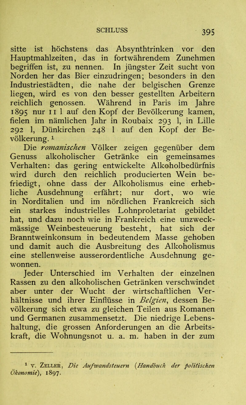 sitte ist höchstens das Absynthtrinken vor den Hauptmahlzeiten, das in fortwährendem Zunehmen begriffen ist, zu nennen. In jüngster Zeit sucht von Norden her das Bier einzudringen; besonders in den Industriestädten, die nahe der belgischen Grenze liegen, wird es von den besser gestellten Arbeitern reichlich genossen. Während in Paris im Jahre 1895 nur 11 1 auf den Kopf der Bevölkerung kamen, fielen im nämlichen Jahr in Roubaix 293 1, in Lille 292 1, Dünkirchen 248 1 auf den Kopf der Be- völkerung. 1 Die romanischen Völker zeigen gegenüber dem Genuss alkoholischer Getränke ein gemeinsames Verhalten: das gering entwickelte Alkoholbedürfnis wird durch den reichlich producierten Wein be- friedigt, ohne dass der Alkoholismus eine erheb- liche Ausdehnung erfährt; nur dort, wo wie in Norditalien und im nördlichen Frankreich sich ein starkes industrielles Lohnproletariat gebildet hat, und dazu noch wie in Frankreich eine unzweck- mässige Weinbesteuerung besteht, hat sich der Branntweinkonsum in bedeutendem Masse gehoben und damit auch die Ausbreitung des Alkoholismus eine stellenweise ausserordentliche Ausdehnung ge- wonnen. Jeder Unterschied im Verhalten der einzelnen Rassen zu den alkoholischen Getränken verschwindet aber unter der Wucht der wirtschaftlichen Ver- hältnisse und ihrer Einflüsse in Belgien, dessen Be- völkerung sich etwa zu gleichen Teilen aus Romanen und Germanen zusammensetzt. Die niedrige Lebens- haltung, die grossen Anforderungen an die Arbeits- kraft, die Wohnungsnot u. a. m. haben in der zum 1 v. Zeller, Die Aufwandsteuern (.Handbuch der politischen Ökonomie), 1897.