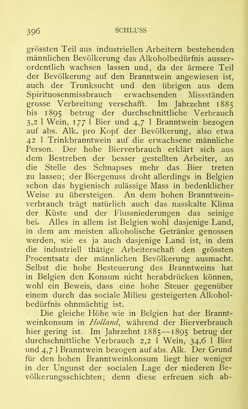 grössten Teil aus industriellen Arbeitern bestehenden männlichen Bevölkerung das Alkoholbedürfnis ausser- ordentlich wachsen lassen und, da der ärmere Teil der Bevölkerung auf den Branntwein angewiesen ist, auch der Trunksucht und den übrigen aus dem Spirituosenmissbrauch erwachsenden Missständen grosse Verbreitung verschafft. Im Jahrzehnt 1885 bis 1895 betrug der durchschnittliche Verbrauch 3,2 1 Wein, 177 1 Bier und 4,7 1 Branntwein bezogen auf abs. Alk. pro Kopf der Bevölkerung, also etwa 42 1 Trinkbranntwein auf die erwachsene männliche Person. Der hohe Bierverbrauch erklärt sich aus dem Bestreben der besser gestellten Arbeiter, an die Stelle des Schnapses mehr das Bier treten zu lassen; der Biergenuss droht allerdings in Belgien schon das hygienisch zulässige Mass in bedenklicher Weise zu übersteigen. An dem hohen Branntwein- verbrauch trägt natürlich auch das nasskalte Klima der Küste und der Flussniederungen das seinige bei. Alles in allem ist Belgien wohl dasjenige Land, in dem am meisten alkoholische Getränke genossen werden, wie es ja auch dasjenige Land ist, in dem die industriell thätige Arbeiterschaft den grössten Procentsatz der männlichen Bevölkerung ausmacht. Selbst die hohe Besteuerung des Branntweins hat in Belgien den Konsum nicht herabdrücken können, wohl ein Beweis, dass eine hohe Steuer gegenüber einem durch das sociale Milieu gesteigerten Alkohol- bedürfnis ohnmächtig ist. Die gleiche Höhe wie in Belgien hat der Brannt- weinkonsum in Holland, während der Bierverbrauch hier gering ist. Im Jahrzehnt 1885 —1895 betrug der durchschnittliche Verbrauch 2,2 1 Wein, 34,6 1 Bier und 4,7 1 Branntwein bezogen auf abs. Alk. Der Grund für den hohen Branntweinkonsum liegt hier weniger in der Ungunst der socialen Lage der -niederen Be- völkerungsschichten; denn diese erfreuen sich ab-