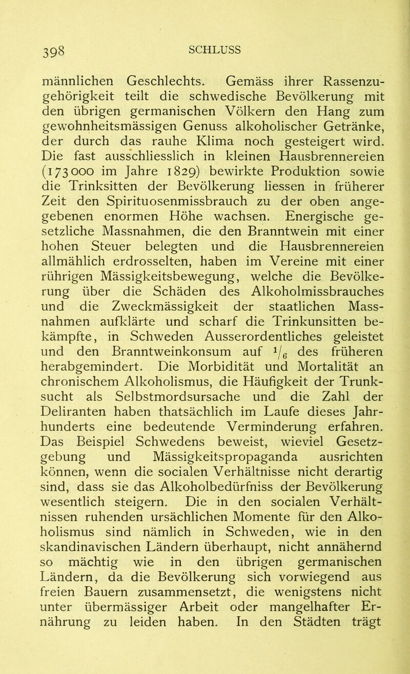 männlichen Geschlechts. Gemäss ihrer Rassenzu- gehörigkeit teilt die schwedische Bevölkerung mit den übrigen germanischen Völkern den Hang zum gewohnheitsmässigen Genuss alkoholischer Getränke, der durch das rauhe Klima noch gesteigert wird. Die fast ausschliesslich in kleinen Hausbrennereien (173000 im Jahre 1829) bewirkte Produktion sowie die Trinksitten der Bevölkerung Hessen in früherer Zeit den Spirituosenmissbrauch zu der oben ange- gebenen enormen Höhe wachsen. Energische ge- setzliche Massnahmen, die den Branntwein mit einer hohen Steuer belegten und die Hausbrennereien allmählich erdrosselten, haben im Vereine mit einer rührigen Mässigkeitsbewegung, welche die Bevölke- rung über die Schäden des Alkoholmissbrauches und die Zweckmässigkeit der staatlichen Mass- nahmen aufklärte und scharf die Trinkunsitten be- kämpfte, in Schweden Ausserordentliches geleistet und den Branntweinkonsum auf */6 des früheren herabgemindert. Die Morbidität und Mortalität an chronischem Alkoholismus, die Häufigkeit der Trunk- sucht als Selbstmordsursache und die Zahl der Deliranten haben thatsächlich im Laufe dieses Jahr- hunderts eine bedeutende Verminderung erfahren. Das Beispiel Schwedens beweist, wieviel Gesetz- gebung und Mässigkeitspropaganda ausrichten können, wenn die socialen Verhältnisse nicht derartig sind, dass sie das Alkoholbedürfniss der Bevölkerung wesentlich steigern. Die in den socialen Verhält- nissen ruhenden ursächlichen Momente für den Alko- holismus sind nämlich in Schweden, wie in den skandinavischen Ländern überhaupt, nicht annähernd so mächtig wie in den übrigen germanischen Ländern, da die Bevölkerung sich vorwiegend aus freien Bauern zusammensetzt, die wenigstens nicht unter übermässiger Arbeit oder mangelhafter Er- nährung zu leiden haben. In den Städten trägt