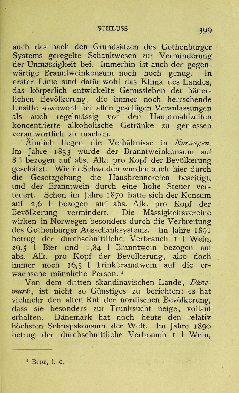 auch das nach den Grundsätzen des Gothenburger Systems geregelte Schankwesen zur Verminderung der Unmässigkeit bei. Immerhin ist auch der gegen- wärtige Branntweinkonsum noch hoch genug. In erster Linie sind dafür wohl das Klima des Landes, das körperlich entwickelte Genussleben der bäuer- lichen Bevölkerung, die immer noch herrschende Unsitte sowowohl bei allen geselligen Veranlassungen als auch regelmässig vor den Hauptmahlzeiten koncentrierte alkoholische Getränke zu gemessen verantwortlich zu machen. Ähnlich liegen die Verhältnisse in Norwegen. Im Jahre 1833 wurde der Branntweinkonsum auf 8 1 bezogen auf abs. Alk. pro Kopf der Bevölkerung geschätzt. Wie in Schweden wurden auch hier durch die Gesetzgebung die Hausbrennereien beseitigt, und der Branntwein durch eine hohe Steuer ver- teuert. Schon im Jahre 1870 hatte sich der Konsum auf 2,6 1 bezogen auf abs. Alk. pro Kopf der Bevölkerung vermindert. Die Mässigkeitsvereine wirken in Norwegen besonders durch die Verbreitung des Gothenburger Ausschanksystems. Im Jahre 1891 betrug der durchschnittliche, Verbrauch 1 1 Wein, 29,5 1 Bier und 1,84 1 Branntwein bezogen auf abs. Alk. pro Kopf der Bevölkerung, also doch immer noch 16,5 1 Trinkbranntwein auf die er- wachsene männliche Person. 1 Von dem dritten skandinavischen Lande, Däne- mark, ist nicht so Günstiges zu berichten: es hat vielmehr den alten Ruf der nordischen Bevölkerung, dass sie besonders zur Trunksucht neige, vollauf erhalten. Dänemark hat noch heute den relativ höchsten Schnapskonsum der Welt. Im Jahre 1890 betrug der durchschnittliche Verbrauch 1 1 Wein,