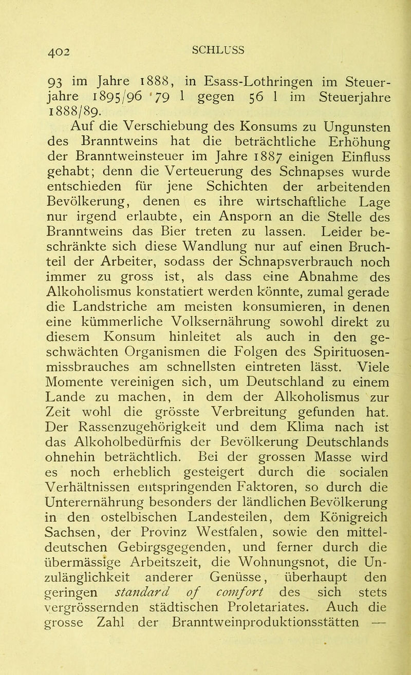 93 im Jahre 1888, in Esass-Lothringen im Steuer- jahre 1895/96 ‘79 1 gegen 56 1 im Steuerjahre 1888/89. Auf die Verschiebung des Konsums zu Ungunsten des Branntweins hat die beträchtliche Erhöhung der Branntweinsteuer im Jahre 1887 einigen Einfluss gehabt; denn die Verteuerung des Schnapses wurde entschieden für jene Schichten der arbeitenden Bevölkerung, denen es ihre wirtschaftliche Lage nur irgend erlaubte, ein Ansporn an die Stelle des Branntweins das Bier treten zu lassen. Leider be- schränkte sich diese Wandlung nur auf einen Bruch- teil der Arbeiter, sodass der Schnapsverbrauch noch immer zu gross ist, als dass eine Abnahme des Alkoholismus konstatiert werden könnte, zumal gerade die Landstriche am meisten konsumieren, in denen eine kümmerliche Volksernährung sowohl direkt zu diesem Konsum hinleitet als auch in den ge- schwächten Organismen die Folgen des Spirituosen- missbrauches am schnellsten eintreten lässt. Viele Momente vereinigen sich, um Deutschland zu einem Lande zu machen, in dem der Alkoholismus zur Zeit wohl die grösste Verbreitung gefunden hat. Der Rassenzugehörigkeit und dem Klima nach ist das Alkoholbedürfnis der Bevölkerung Deutschlands ohnehin beträchtlich. Bei der grossen Masse wird es noch erheblich gesteigert durch die socialen Verhältnissen entspringenden Faktoren, so durch die Unterernährung besonders der ländlichen Bevölkerung in den ostelbischen Landesteilen, dem Königreich Sachsen, der Provinz Westfalen, sowie den mittel- deutschen Gebirgsgegenden, und ferner durch die übermässige Arbeitszeit, die Wohnungsnot, die Un- zulänglichkeit anderer Genüsse, überhaupt den geringen Standard of comfort des sich stets vergrössernden städtischen Proletariates. Auch die grosse Zahl der Branntweinproduktionsstätten —