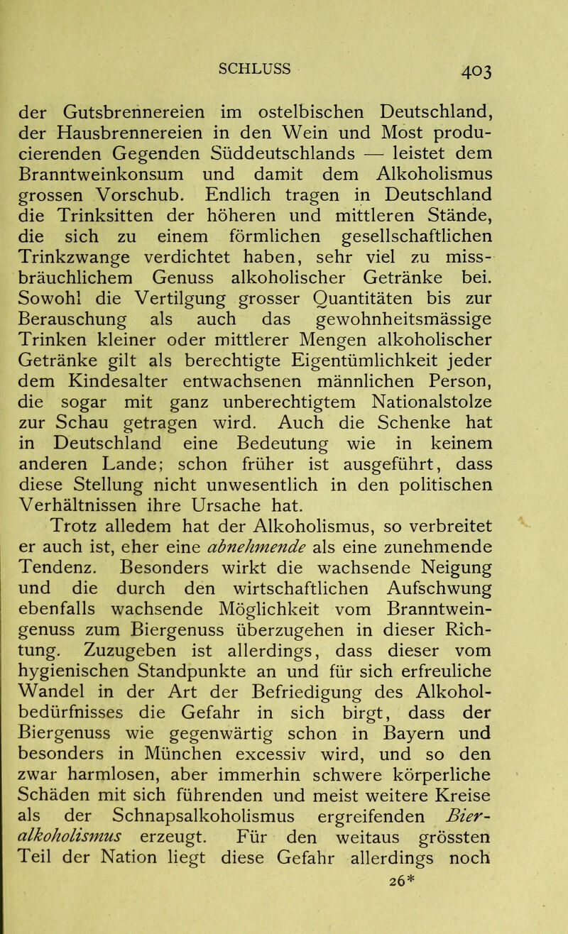der Gutsbrennereien im ostelbischen Deutschland, der Hausbrennereien in den Wein und Most produ- cierenden Gegenden Süddeutschlands — leistet dem Branntweinkonsum und damit dem Alkoholismus grossen Vorschub. Endlich tragen in Deutschland die Trinksitten der höheren und mittleren Stände, die sich zu einem förmlichen gesellschaftlichen Trinkzwange verdichtet haben, sehr viel zu miss- bräuchlichem Genuss alkoholischer Getränke bei. Sowohl die Vertilgung grosser Quantitäten bis zur Berauschung als auch das gewohnheitsmässige Trinken kleiner oder mittlerer Mengen alkoholischer Getränke gilt als berechtigte Eigentümlichkeit jeder dem Kindesalter entwachsenen männlichen Person, die sogar mit ganz unberechtigtem Nationalstolze zur Schau getragen wird. Auch die Schenke hat in Deutschland eine Bedeutung wie in keinem anderen Lande; schon früher ist ausgeführt, dass diese Stellung nicht unwesentlich in den politischen Verhältnissen ihre Ursache hat. Trotz alledem hat der Alkoholismus, so verbreitet er auch ist, eher eine abnehmende als eine zunehmende Tendenz. Besonders wirkt die wachsende Neigung und die durch den wirtschaftlichen Aufschwung ebenfalls wachsende Möglichkeit vom Branntwein- genuss zum Biergenuss überzugehen in dieser Rich- tung. Zuzugeben ist allerdings, dass dieser vom hygienischen Standpunkte an und für sich erfreuliche Wandel in der Art der Befriedigung des Alkohol- bedürfnisses die Gefahr in sich birgt, dass der Biergenuss wie gegenwärtig schon in Bayern und besonders in München excessiv wird, und so den zwar harmlosen, aber immerhin schwere körperliche Schäden mit sich führenden und meist weitere Kreise als der Schnapsalkoholismus ergreifenden Bier- alkoholismus erzeugt. Für den weitaus grössten Teil der Nation liegt diese Gefahr allerdings noch 26*