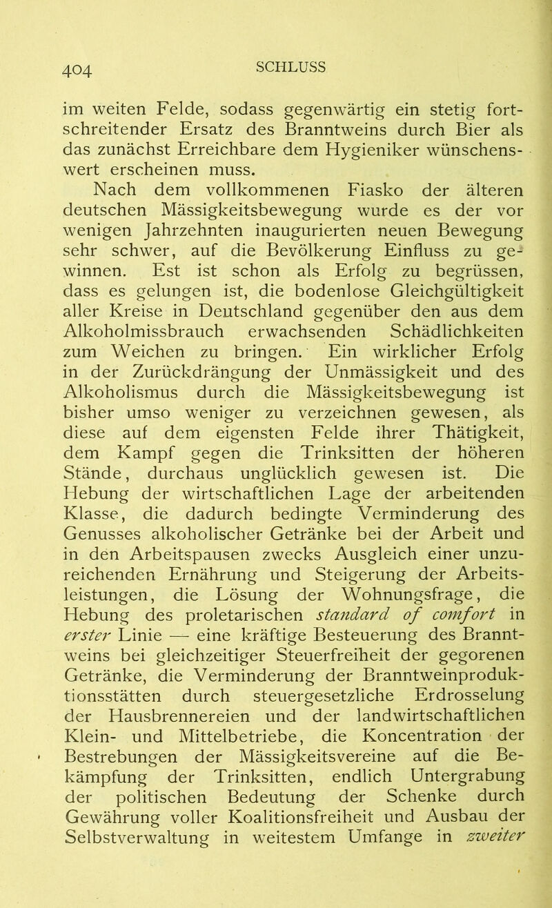 im weiten Felde, sodass gegenwärtig ein stetig fort- schreitender Ersatz des Branntweins durch Bier als das zunächst Erreichbare dem Hygieniker wünschens- wert erscheinen muss. Nach dem vollkommenen Fiasko der älteren deutschen Mässigkeitsbewegung wurde es der vor wenigen Jahrzehnten inaugurierten neuen Bewegung sehr schwer, auf die Bevölkerung Einfluss zu ge- winnen. Est ist schon als Erfolg zu begrüssen, dass es gelungen ist, die bodenlose Gleichgültigkeit aller Kreise in Deutschland gegenüber den aus dem Alkoholmissbrauch erwachsenden Schädlichkeiten zum Weichen zu bringen. Ein wirklicher Erfolg in der Zurückdrängung der Unmässigkeit und des Alkoholismus durch die Mässigkeitsbewegung ist bisher umso weniger zu verzeichnen gewesen, als diese auf dem eigensten Felde ihrer Thätigkeit, dem Kampf gegen die Trinksitten der höheren Stände, durchaus unglücklich gewesen ist. Die Hebung der wirtschaftlichen Lage der arbeitenden Klasse, die dadurch bedingte Verminderung des Genusses alkoholischer Getränke bei der Arbeit und in den Arbeitspausen zwecks Ausgleich einer unzu- reichenden Ernährung und Steigerung der Arbeits- leistungen, die Lösung der Wohnungsfrage, die Hebung des proletarischen Standard of comfort in erster Linie — eine kräftige Besteuerung des Brannt- weins bei gleichzeitiger Steuerfreiheit der gegorenen Getränke, die Verminderung der Branntweinproduk- tionsstätten durch steuergesetzliche Erdrosselung der Hausbrennereien und der landwirtschaftlichen Klein- und Mittelbetriebe, die Koncentration der Bestrebungen der Mässigkeitsvereine auf die Be- kämpfung der Trinksitten, endlich Untergrabung der politischen Bedeutung der Schenke durch Gewährung voller Koalitionsfreiheit und Ausbau der Selbstverwaltung in weitestem Umfange in zweiter