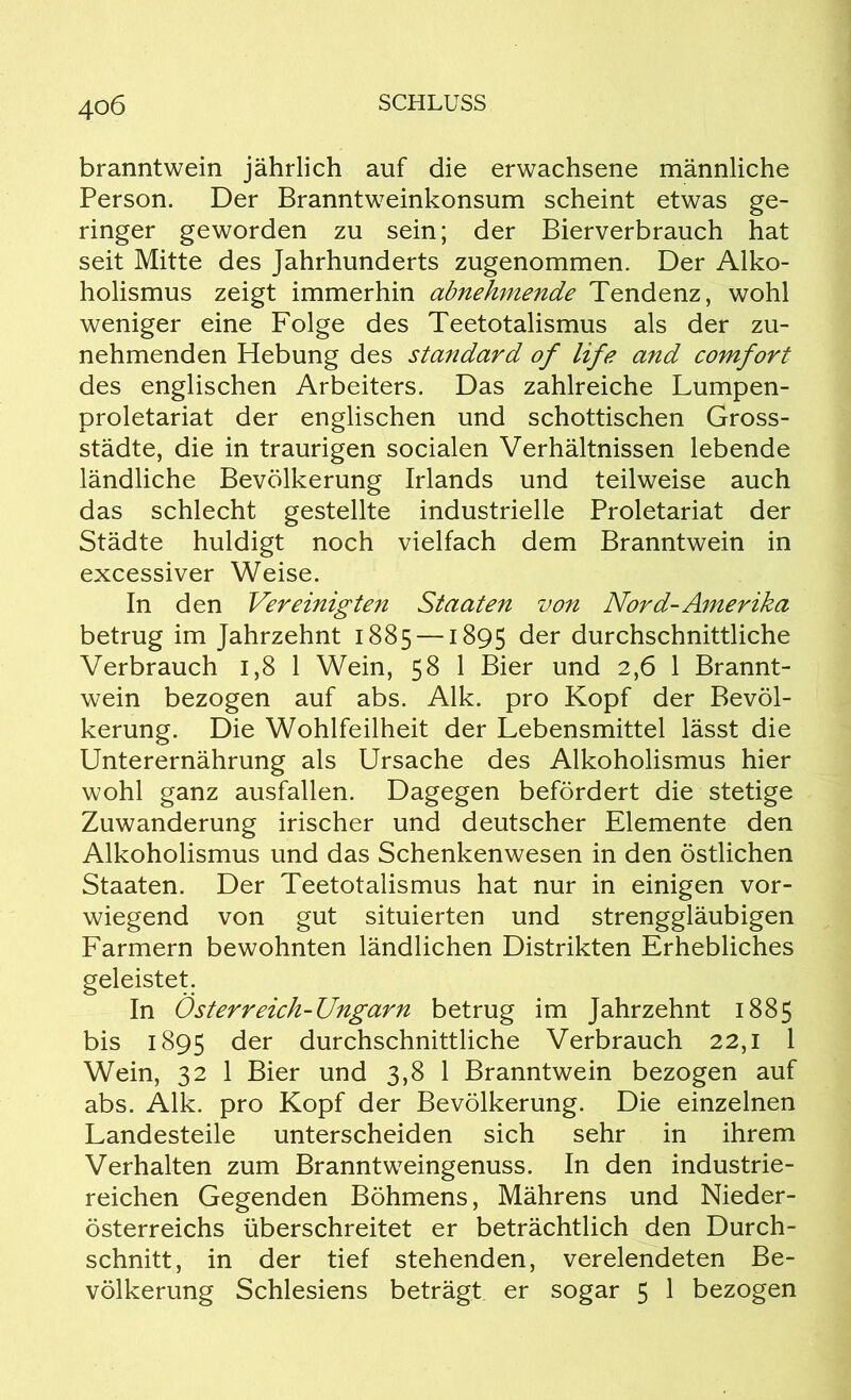 40 6 branntwein jährlich auf die erwachsene männliche Person. Der Branntweinkonsum scheint etwas ge- ringer geworden zu sein; der Bierverbrauch hat seit Mitte des Jahrhunderts zugenommen. Der Alko- holismus zeigt immerhin abnehmende Tendenz, wohl weniger eine Folge des Teetotalismus als der zu- nehmenden Hebung des Standard of life and comfort des englischen Arbeiters. Das zahlreiche Lumpen- proletariat der englischen und schottischen Gross- städte, die in traurigen socialen Verhältnissen lebende ländliche Bevölkerung Irlands und teilweise auch das schlecht gestellte industrielle Proletariat der Städte huldigt noch vielfach dem Branntwein in excessiver Weise. In den Vereinigten Staaten von Nord-Amerika betrug im Jahrzehnt 1885 —1895 der durchschnittliche Verbrauch 1,8 1 Wein, 58 1 Bier und 2,6 1 Brannt- wein bezogen auf abs. Alk. pro Kopf der Bevöl- kerung. Die Wohlfeilheit der Lebensmittel lässt die Unterernährung als Ursache des Alkoholismus hier wohl ganz ausfallen. Dagegen befördert die stetige Zuwanderung irischer und deutscher Elemente den Alkoholismus und das Schenkenwesen in den östlichen Staaten. Der Teetotalismus hat nur in einigen vor- wiegend von gut situierten und strenggläubigen Farmern bewohnten ländlichen Distrikten Erhebliches geleistet. In Österreich-Ungarn betrug im Jahrzehnt 1885 bis 1895 der durchschnittliche Verbrauch 22,1 1 Wein, 32 1 Bier und 3,8 1 Branntwein bezogen auf abs. Alk. pro Kopf der Bevölkerung. Die einzelnen Landesteile unterscheiden sich sehr in ihrem Verhalten zum Branntweingenuss. In den industrie- reichen Gegenden Böhmens, Mährens und Nieder- österreichs überschreitet er beträchtlich den Durch- schnitt, in der tief stehenden, verelendeten Be-